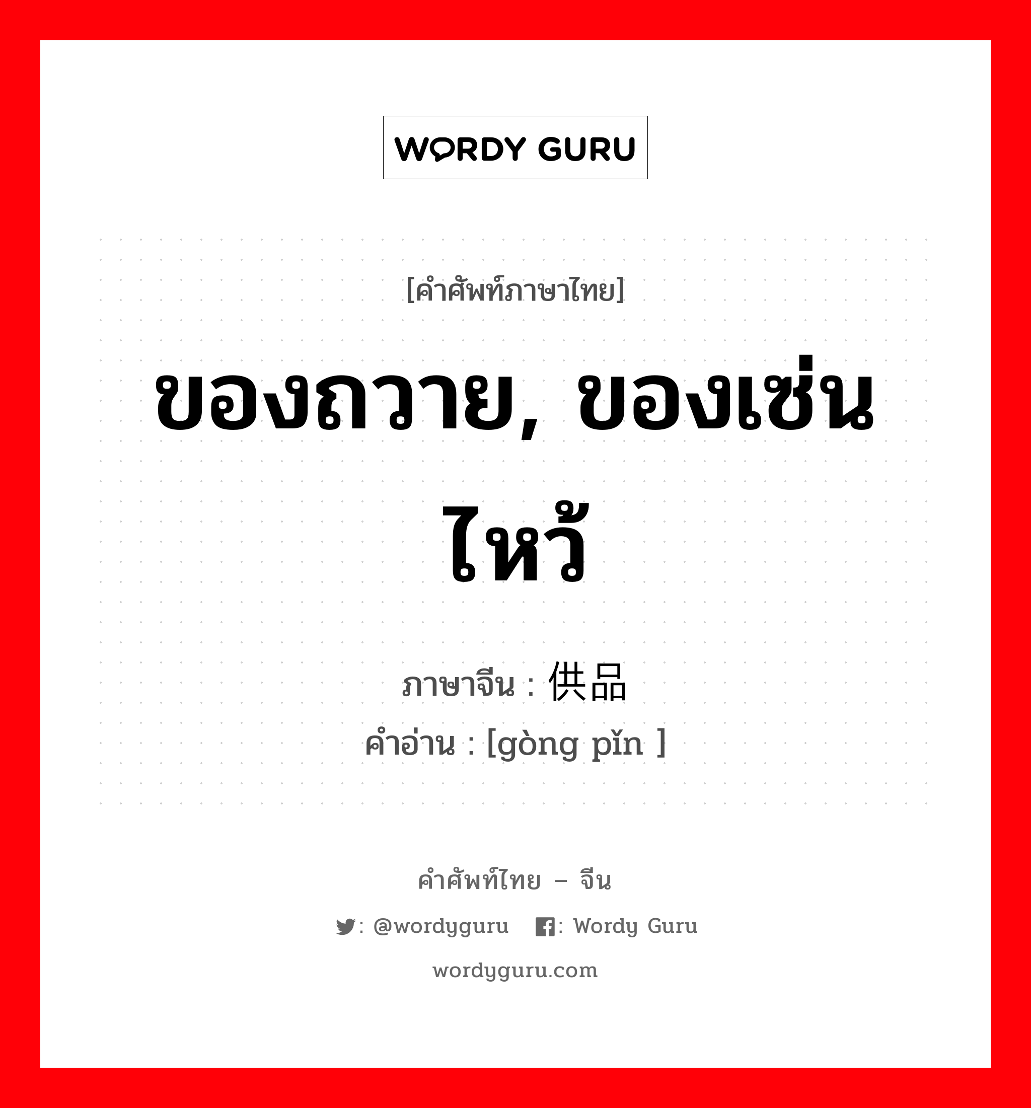 ของถวาย, ของเซ่นไหว้ ภาษาจีนคืออะไร, คำศัพท์ภาษาไทย - จีน ของถวาย, ของเซ่นไหว้ ภาษาจีน 供品 คำอ่าน [gòng pǐn ]