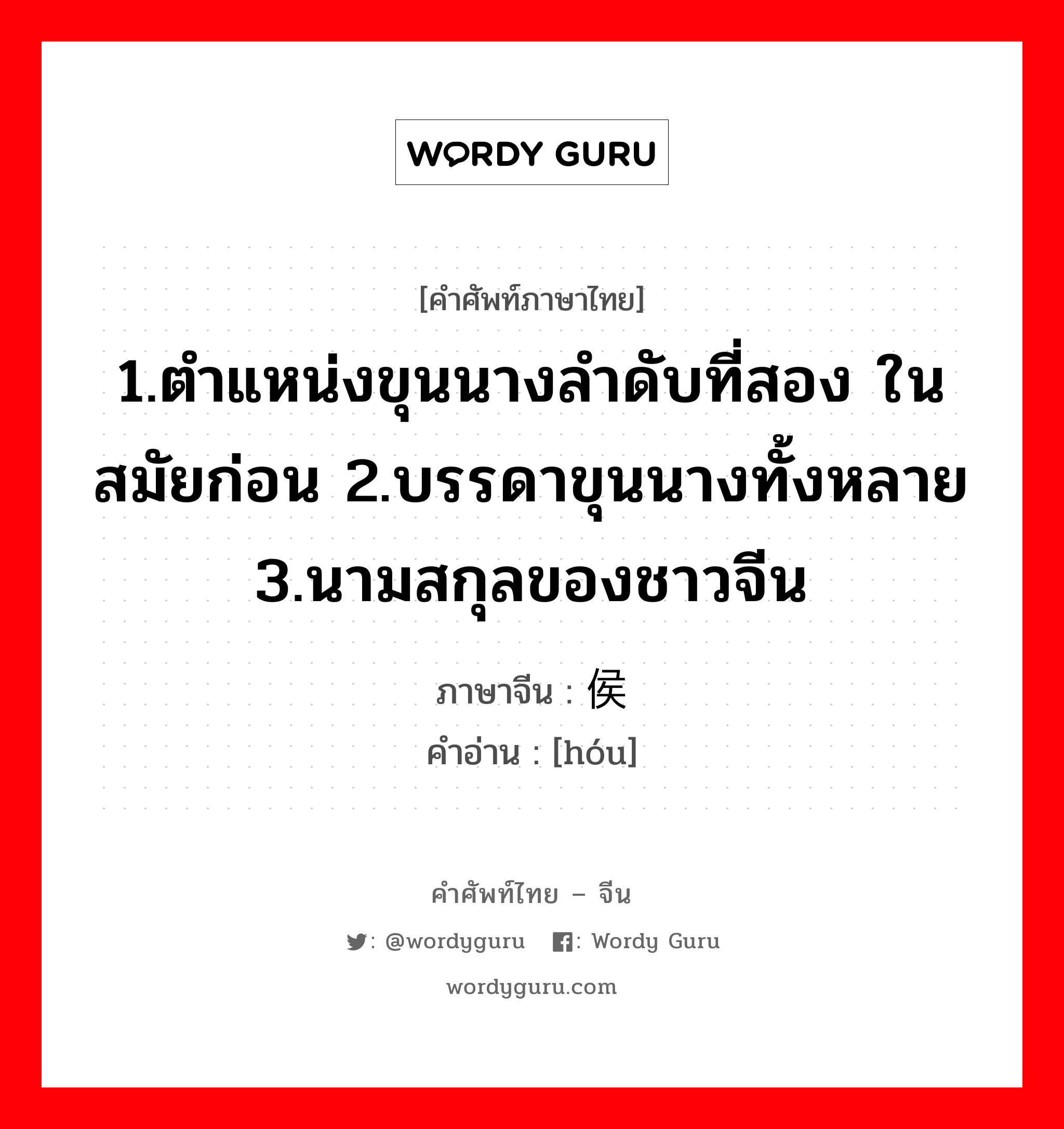 1.ตำแหน่งขุนนางลำดับที่สอง ในสมัยก่อน 2.บรรดาขุนนางทั้งหลาย 3.นามสกุลของชาวจีน ภาษาจีนคืออะไร, คำศัพท์ภาษาไทย - จีน 1.ตำแหน่งขุนนางลำดับที่สอง ในสมัยก่อน 2.บรรดาขุนนางทั้งหลาย 3.นามสกุลของชาวจีน ภาษาจีน 侯 คำอ่าน [hóu]