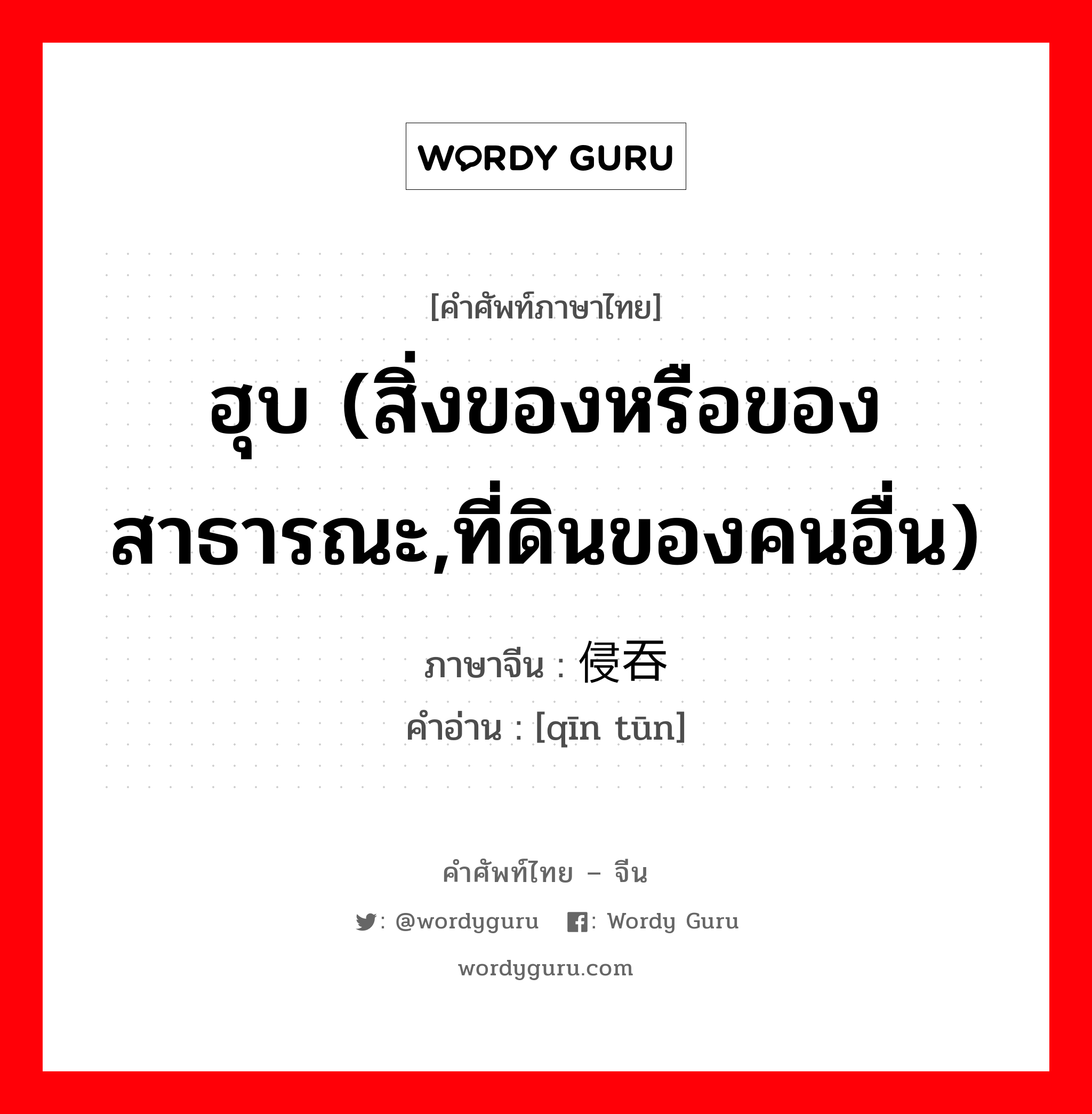 ฮุบ (สิ่งของหรือของสาธารณะ,ที่ดินของคนอื่น) ภาษาจีนคืออะไร, คำศัพท์ภาษาไทย - จีน ฮุบ (สิ่งของหรือของสาธารณะ,ที่ดินของคนอื่น) ภาษาจีน 侵吞 คำอ่าน [qīn tūn]