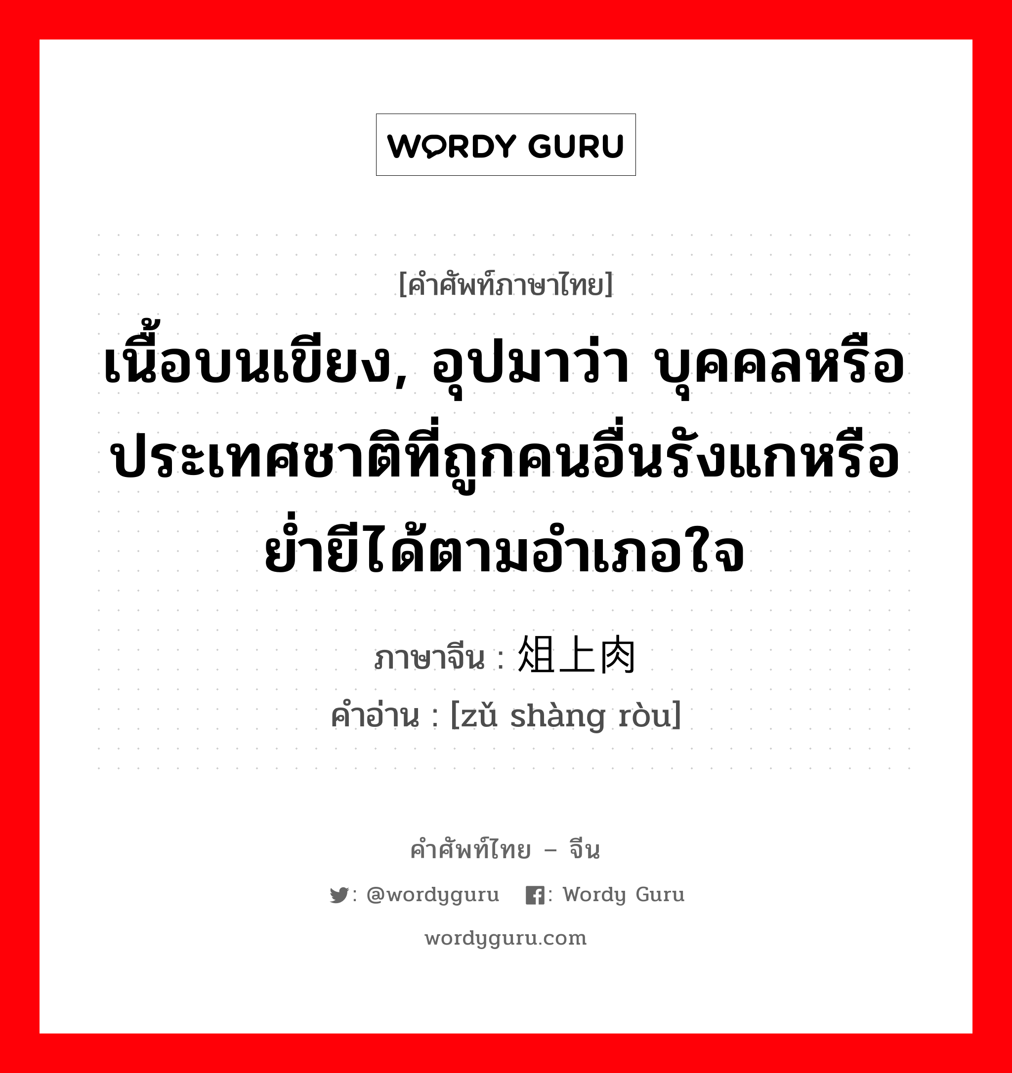 เนื้อบนเขียง, อุปมาว่า บุคคลหรือประเทศชาติที่ถูกคนอื่นรังแกหรือย่ำยีได้ตามอำเภอใจ ภาษาจีนคืออะไร, คำศัพท์ภาษาไทย - จีน เนื้อบนเขียง, อุปมาว่า บุคคลหรือประเทศชาติที่ถูกคนอื่นรังแกหรือย่ำยีได้ตามอำเภอใจ ภาษาจีน 俎上肉 คำอ่าน [zǔ shàng ròu]