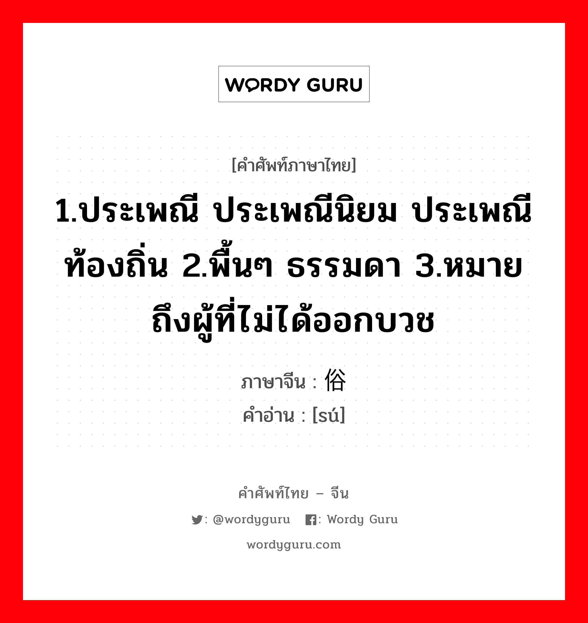 1.ประเพณี ประเพณีนิยม ประเพณีท้องถิ่น 2.พื้นๆ ธรรมดา 3.หมายถึงผู้ที่ไม่ได้ออกบวช ภาษาจีนคืออะไร, คำศัพท์ภาษาไทย - จีน 1.ประเพณี ประเพณีนิยม ประเพณีท้องถิ่น 2.พื้นๆ ธรรมดา 3.หมายถึงผู้ที่ไม่ได้ออกบวช ภาษาจีน 俗 คำอ่าน [sú]