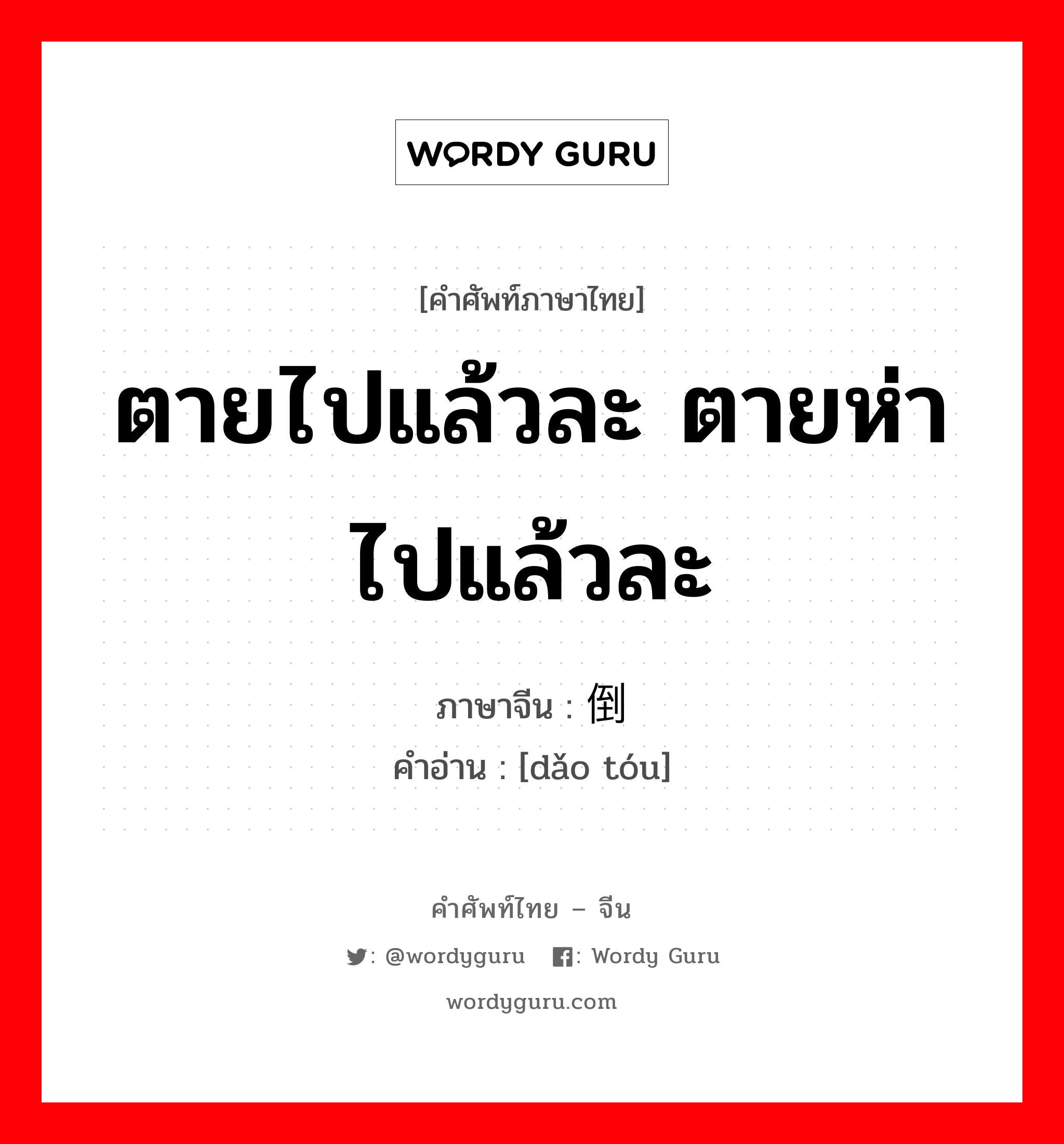 ตายไปแล้วละ ตายห่าไปแล้วละ ภาษาจีนคืออะไร, คำศัพท์ภาษาไทย - จีน ตายไปแล้วละ ตายห่าไปแล้วละ ภาษาจีน 倒头 คำอ่าน [dǎo tóu]