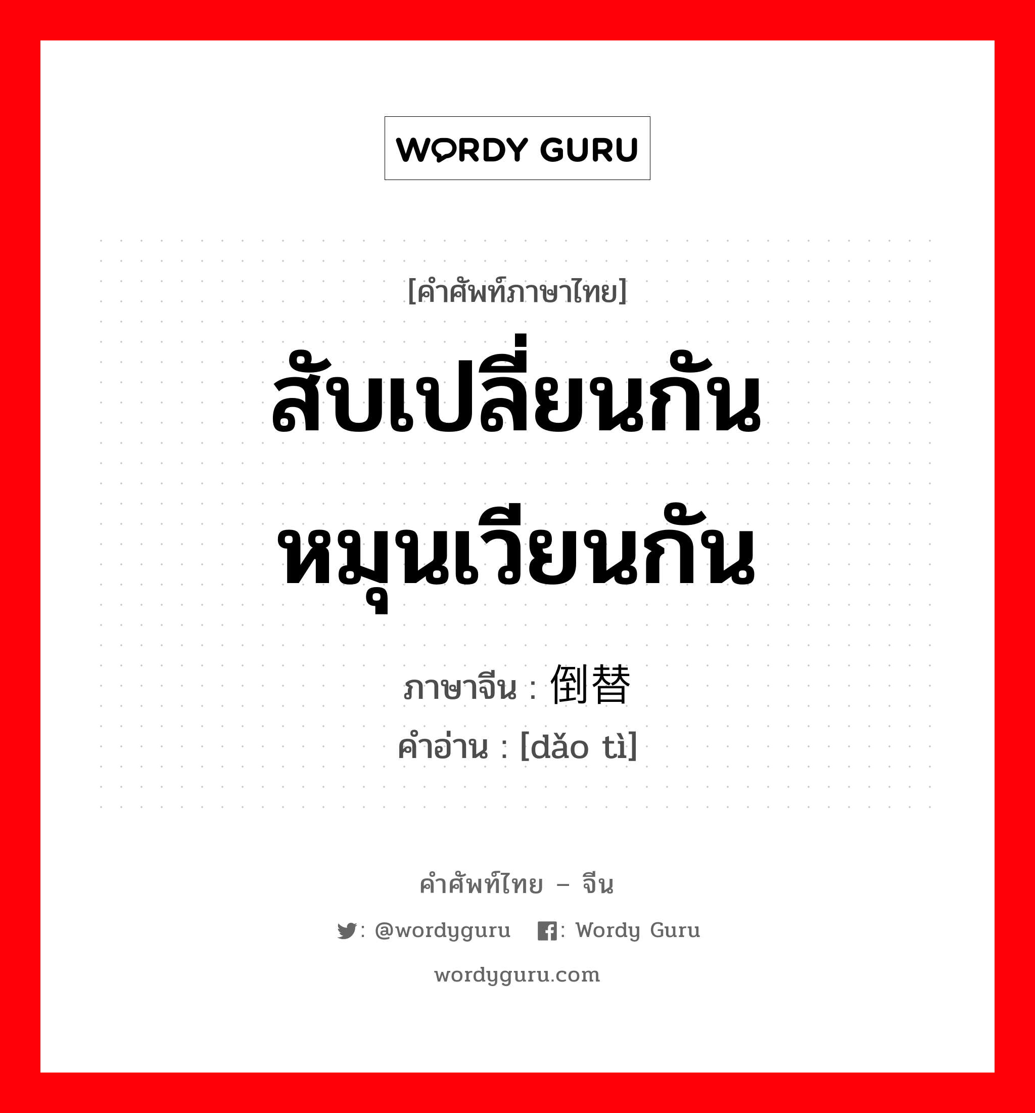 สับเปลี่ยนกัน หมุนเวียนกัน ภาษาจีนคืออะไร, คำศัพท์ภาษาไทย - จีน สับเปลี่ยนกัน หมุนเวียนกัน ภาษาจีน 倒替 คำอ่าน [dǎo tì]