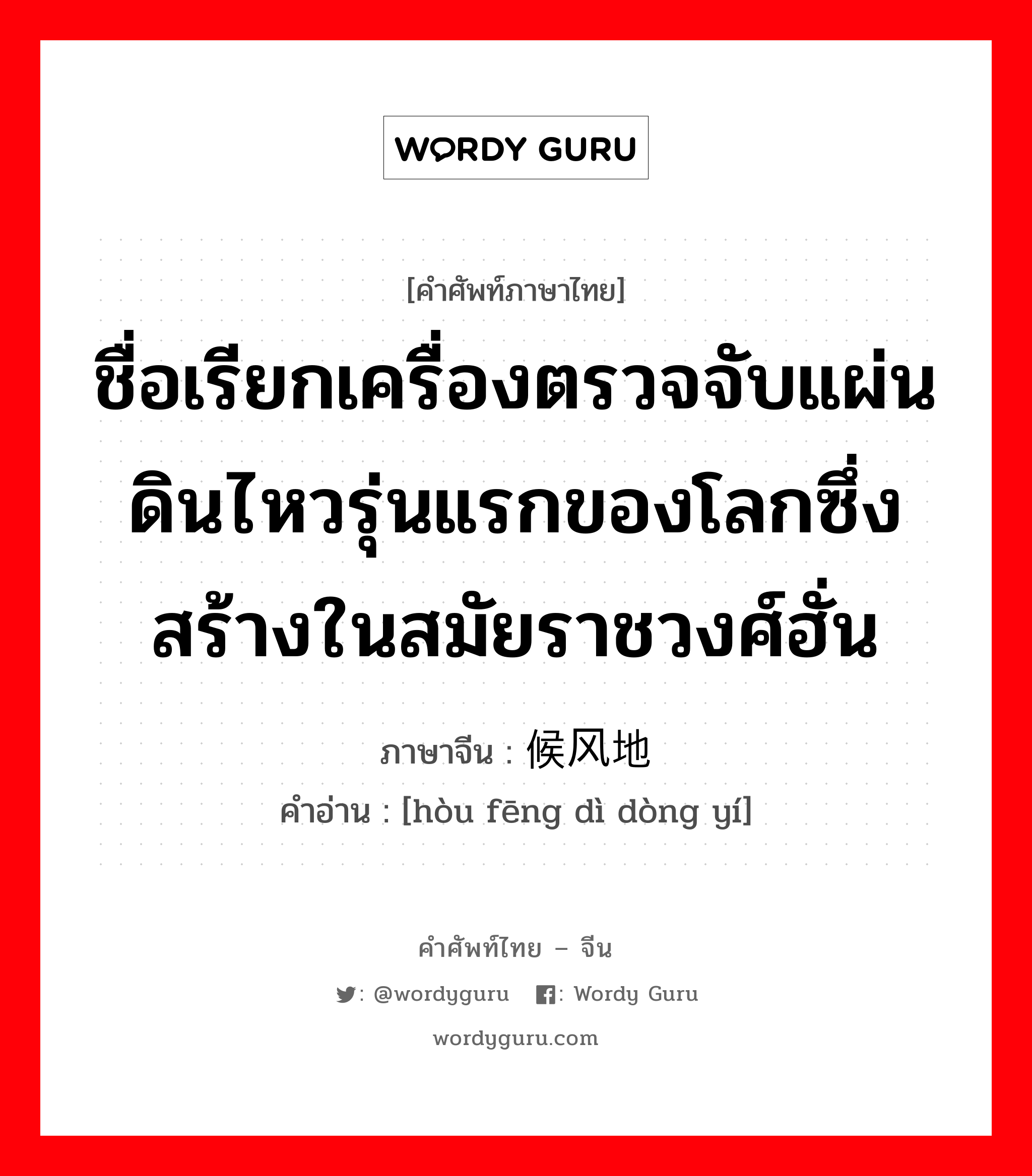 ชื่อเรียกเครื่องตรวจจับแผ่นดินไหวรุ่นแรกของโลกซึ่งสร้างในสมัยราชวงศ์ฮั่น ภาษาจีนคืออะไร, คำศัพท์ภาษาไทย - จีน ชื่อเรียกเครื่องตรวจจับแผ่นดินไหวรุ่นแรกของโลกซึ่งสร้างในสมัยราชวงศ์ฮั่น ภาษาจีน 候风地动仪 คำอ่าน [hòu fēng dì dòng yí]