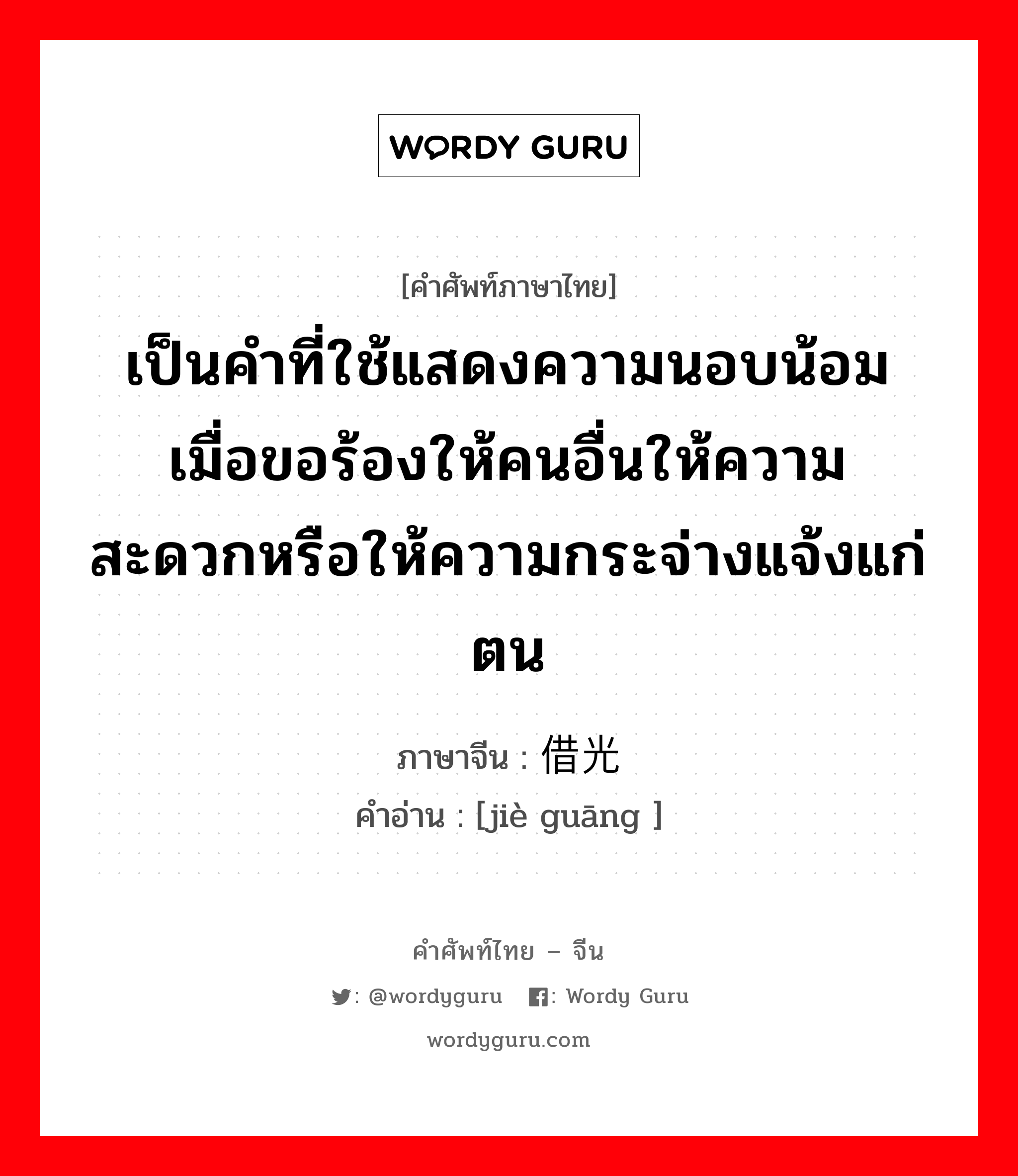 เป็นคำที่ใช้แสดงความนอบน้อมเมื่อขอร้องให้คนอื่นให้ความสะดวกหรือให้ความกระจ่างแจ้งแก่ตน ภาษาจีนคืออะไร, คำศัพท์ภาษาไทย - จีน เป็นคำที่ใช้แสดงความนอบน้อมเมื่อขอร้องให้คนอื่นให้ความสะดวกหรือให้ความกระจ่างแจ้งแก่ตน ภาษาจีน 借光 คำอ่าน [jiè guāng ]