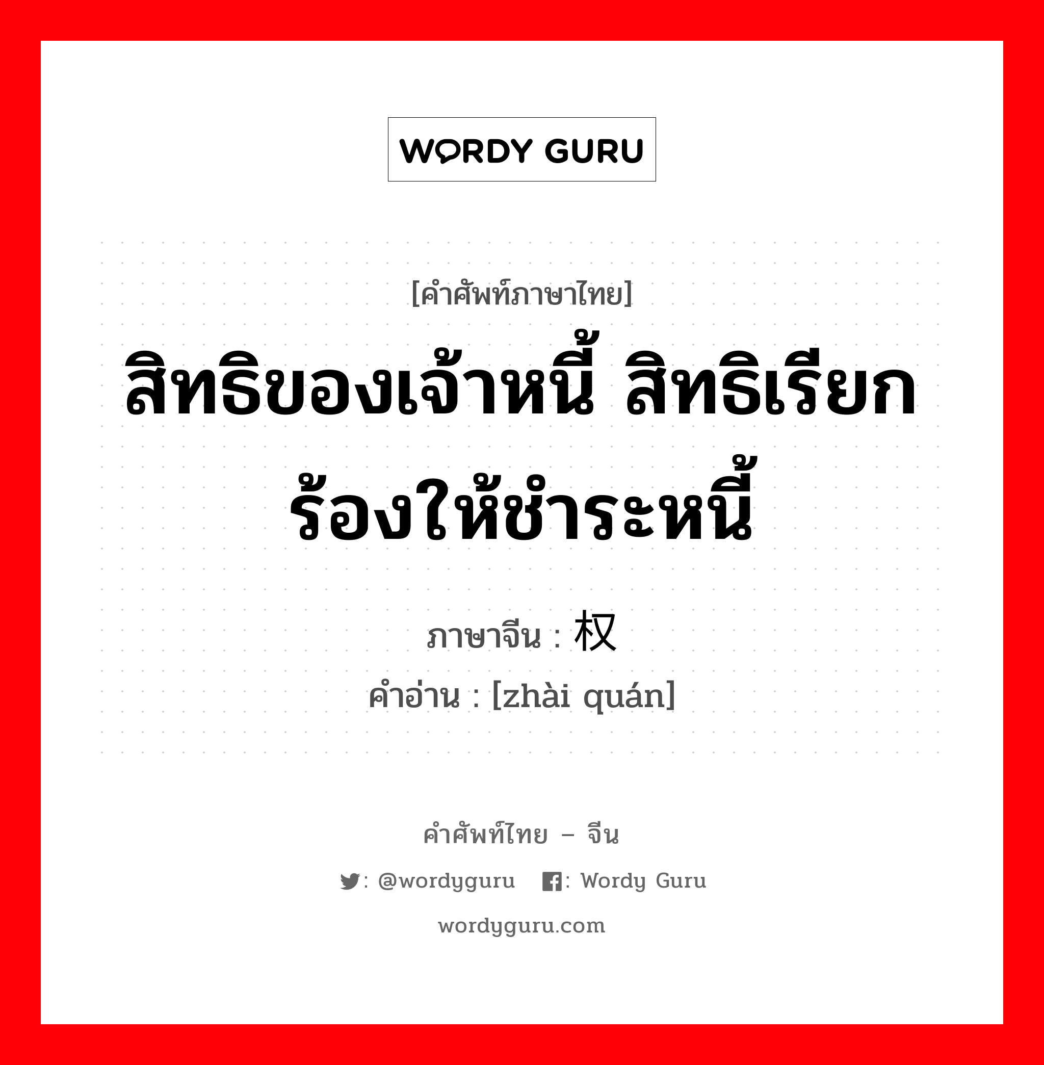 สิทธิของเจ้าหนี้ สิทธิเรียกร้องให้ชำระหนี้ ภาษาจีนคืออะไร, คำศัพท์ภาษาไทย - จีน สิทธิของเจ้าหนี้ สิทธิเรียกร้องให้ชำระหนี้ ภาษาจีน 债权 คำอ่าน [zhài quán]