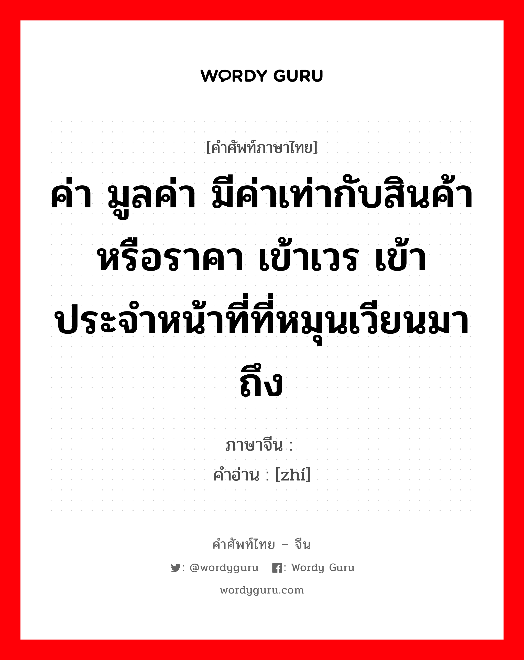 ค่า มูลค่า มีค่าเท่ากับสินค้าหรือราคา เข้าเวร เข้าประจำหน้าที่ที่หมุนเวียนมาถึง ภาษาจีนคืออะไร, คำศัพท์ภาษาไทย - จีน ค่า มูลค่า มีค่าเท่ากับสินค้าหรือราคา เข้าเวร เข้าประจำหน้าที่ที่หมุนเวียนมาถึง ภาษาจีน 值 คำอ่าน [zhí]