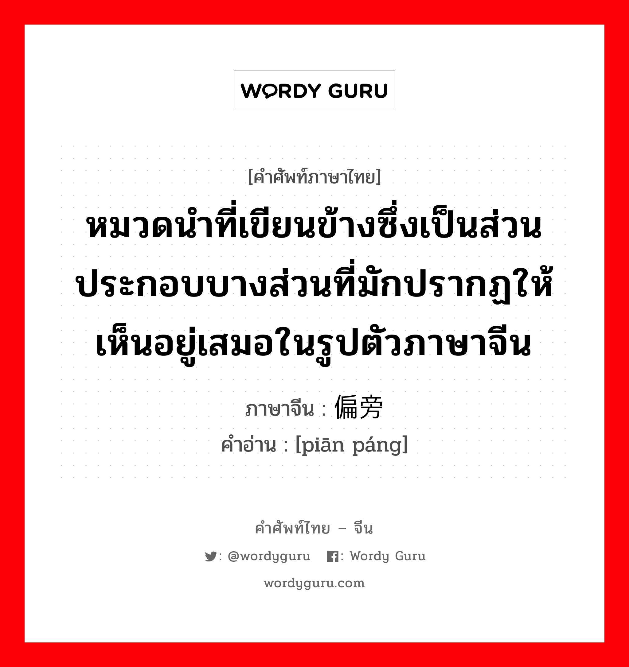 หมวดนำที่เขียนข้างซึ่งเป็นส่วนประกอบบางส่วนที่มักปรากฏให้เห็นอยู่เสมอในรูปตัวภาษาจีน ภาษาจีนคืออะไร, คำศัพท์ภาษาไทย - จีน หมวดนำที่เขียนข้างซึ่งเป็นส่วนประกอบบางส่วนที่มักปรากฏให้เห็นอยู่เสมอในรูปตัวภาษาจีน ภาษาจีน 偏旁 คำอ่าน [piān páng]