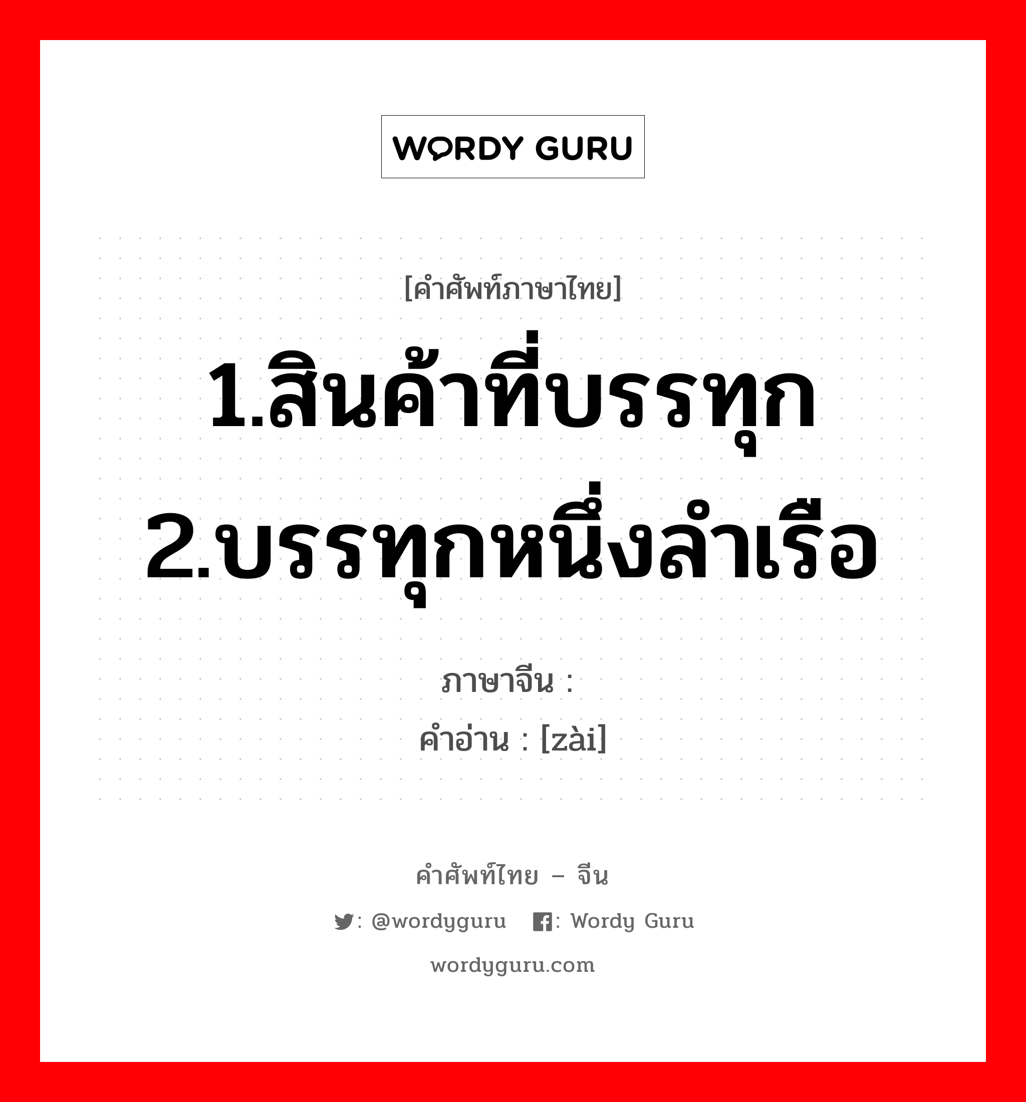 1.สินค้าที่บรรทุก 2.บรรทุกหนึ่งลำเรือ ภาษาจีนคืออะไร, คำศัพท์ภาษาไทย - จีน 1.สินค้าที่บรรทุก 2.บรรทุกหนึ่งลำเรือ ภาษาจีน 傤 คำอ่าน [zài]