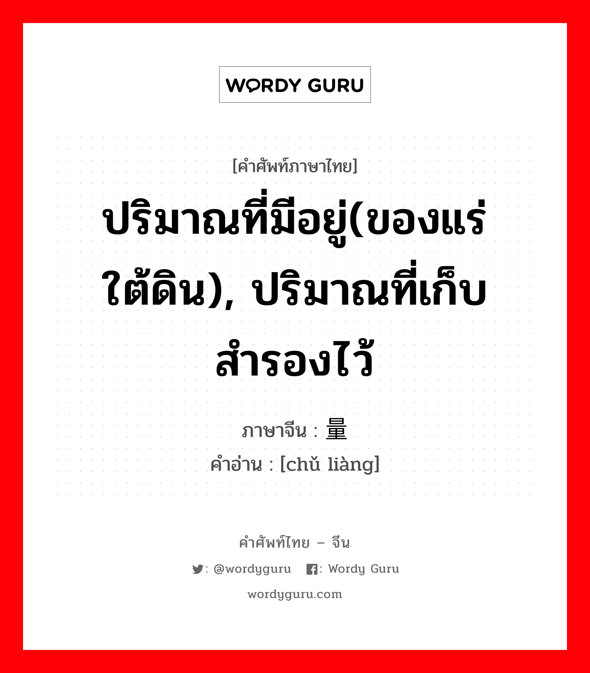 ปริมาณที่มีอยู่(ของแร่ใต้ดิน), ปริมาณที่เก็บสำรองไว้ ภาษาจีนคืออะไร, คำศัพท์ภาษาไทย - จีน ปริมาณที่มีอยู่(ของแร่ใต้ดิน), ปริมาณที่เก็บสำรองไว้ ภาษาจีน 储量 คำอ่าน [chǔ liàng]