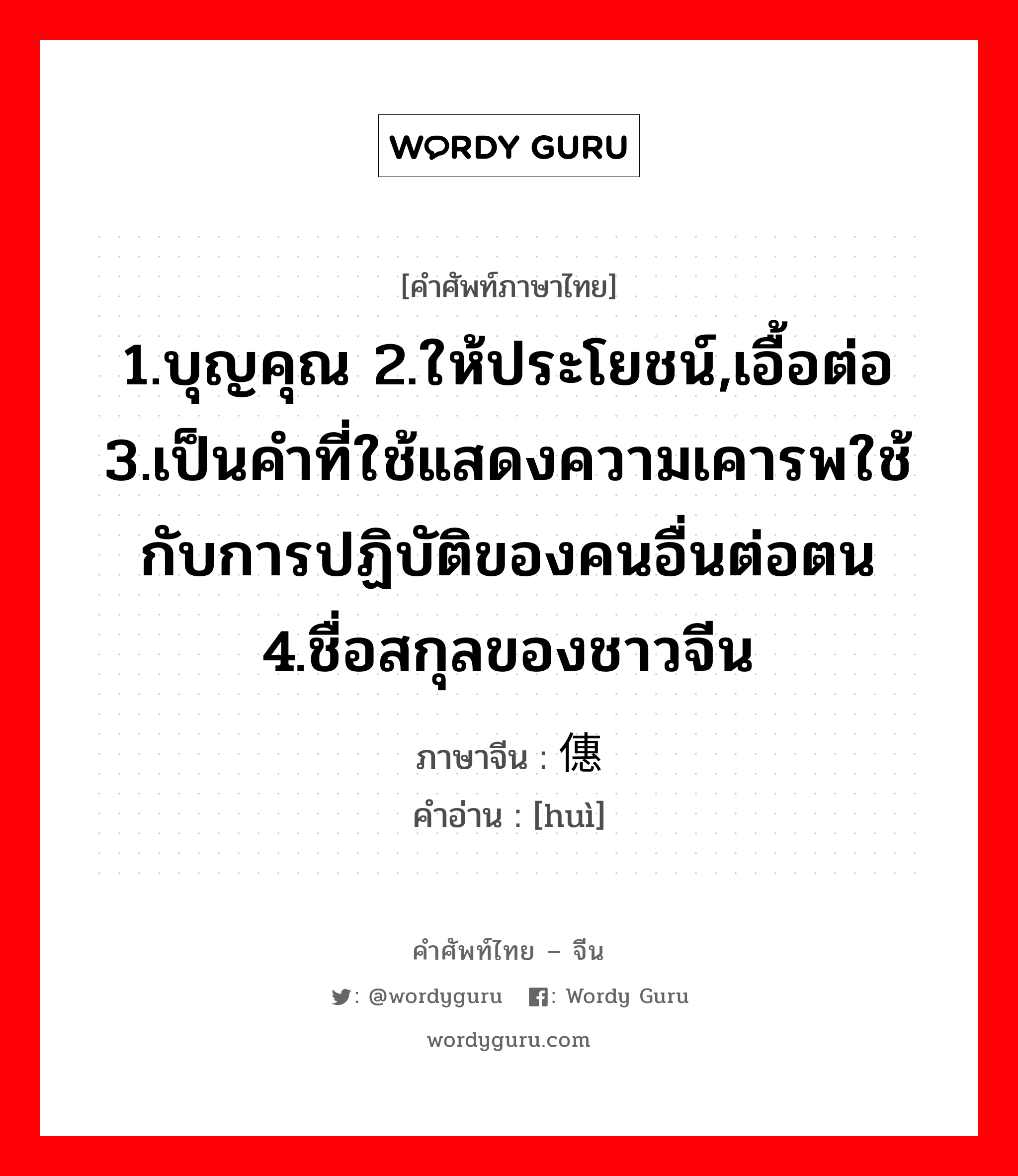 1.บุญคุณ 2.ให้ประโยชน์,เอื้อต่อ 3.เป็นคำที่ใช้แสดงความเคารพใช้กับการปฏิบัติของคนอื่นต่อตน 4.ชื่อสกุลของชาวจีน ภาษาจีนคืออะไร, คำศัพท์ภาษาไทย - จีน 1.บุญคุณ 2.ให้ประโยชน์,เอื้อต่อ 3.เป็นคำที่ใช้แสดงความเคารพใช้กับการปฏิบัติของคนอื่นต่อตน 4.ชื่อสกุลของชาวจีน ภาษาจีน 僡 คำอ่าน [huì]