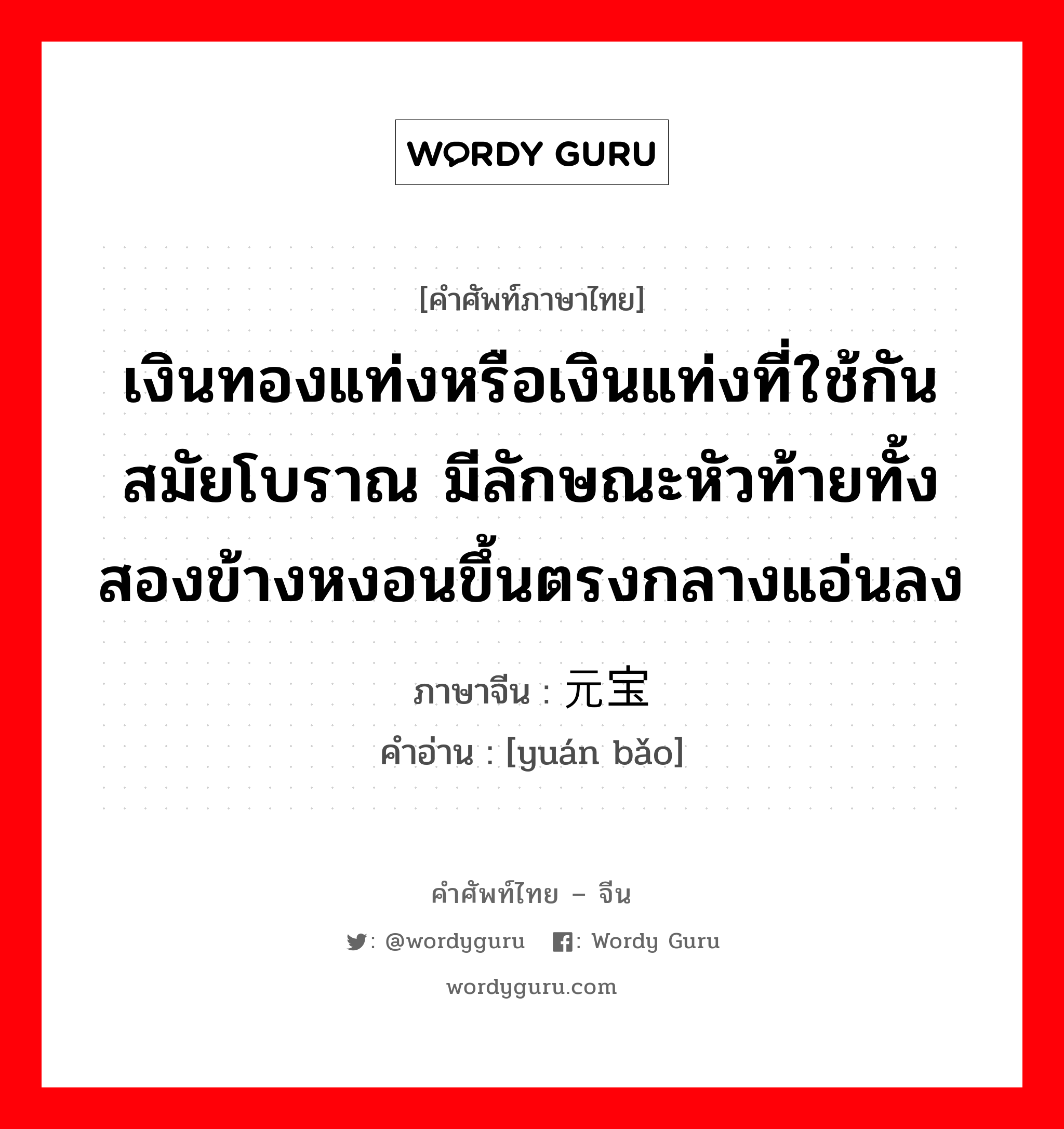 เงินทองแท่งหรือเงินแท่งที่ใช้กันสมัยโบราณ มีลักษณะหัวท้ายทั้งสองข้างหงอนขึ้นตรงกลางแอ่นลง ภาษาจีนคืออะไร, คำศัพท์ภาษาไทย - จีน เงินทองแท่งหรือเงินแท่งที่ใช้กันสมัยโบราณ มีลักษณะหัวท้ายทั้งสองข้างหงอนขึ้นตรงกลางแอ่นลง ภาษาจีน 元宝 คำอ่าน [yuán bǎo]