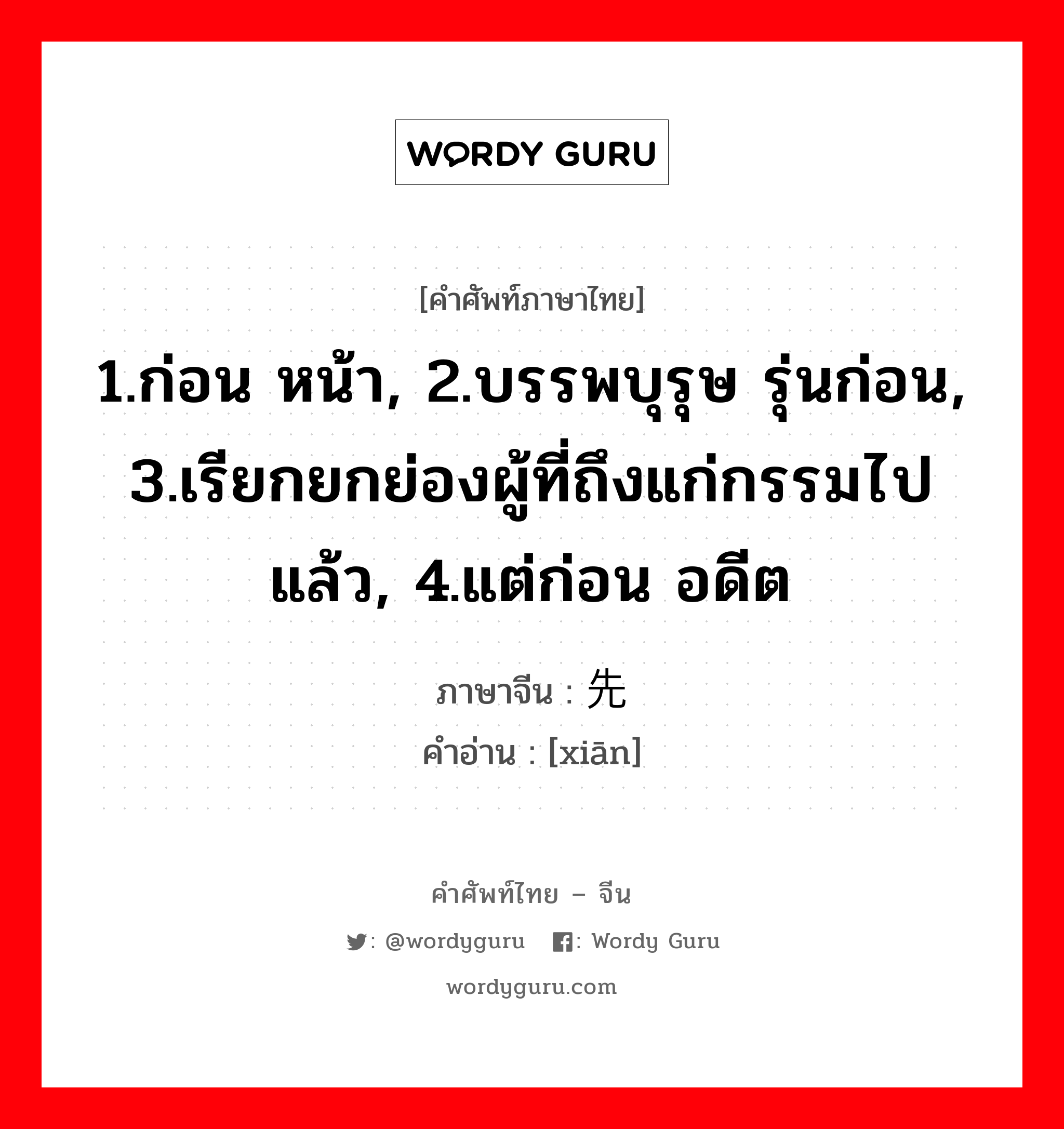 1.ก่อน หน้า, 2.บรรพบุรุษ รุ่นก่อน, 3.เรียกยกย่องผู้ที่ถึงแก่กรรมไปแล้ว, 4.แต่ก่อน อดีต ภาษาจีนคืออะไร, คำศัพท์ภาษาไทย - จีน 1.ก่อน หน้า, 2.บรรพบุรุษ รุ่นก่อน, 3.เรียกยกย่องผู้ที่ถึงแก่กรรมไปแล้ว, 4.แต่ก่อน อดีต ภาษาจีน 先 คำอ่าน [xiān]