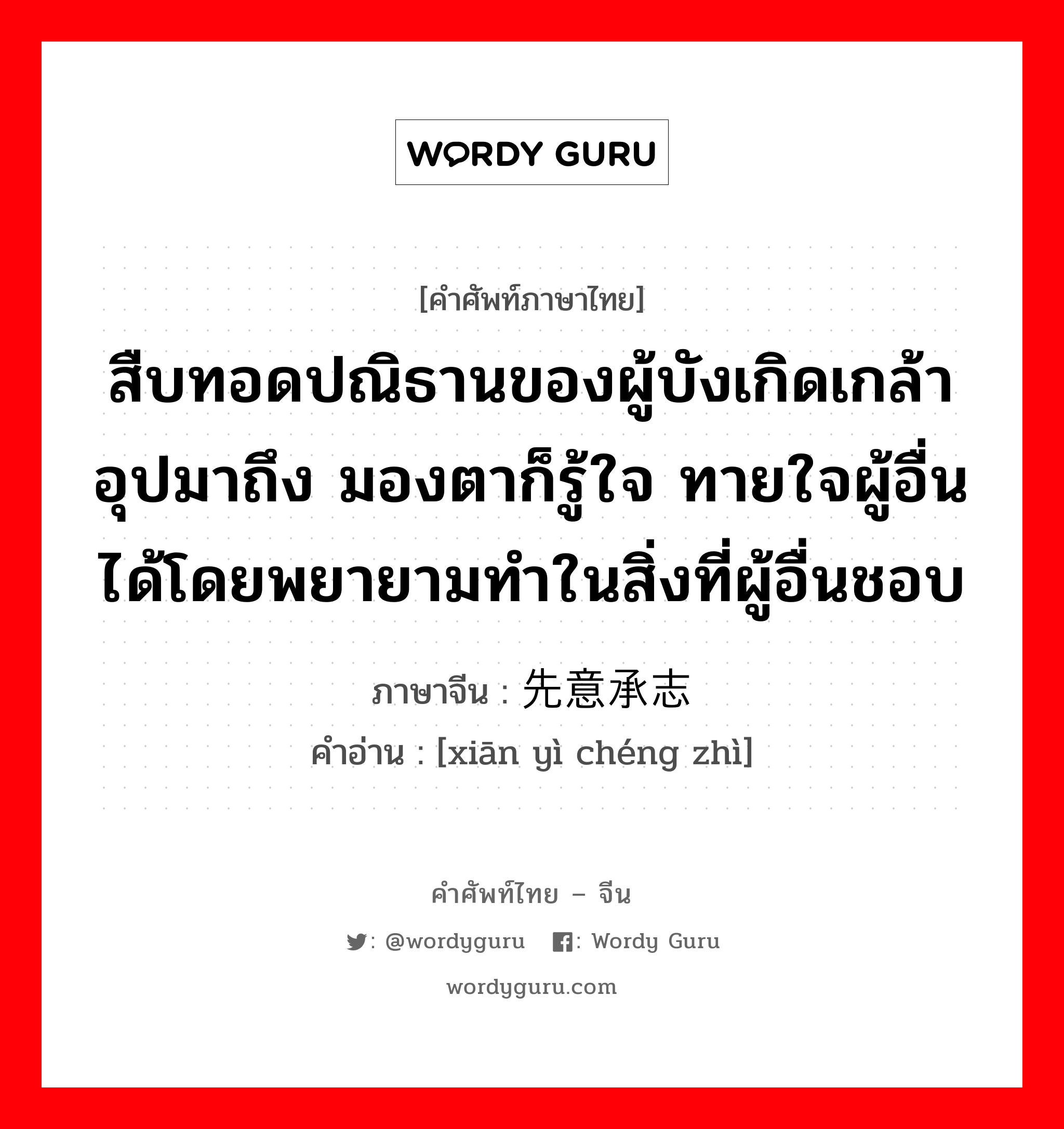 สืบทอดปณิธานของผู้บังเกิดเกล้า อุปมาถึง มองตาก็รู้ใจ ทายใจผู้อื่นได้โดยพยายามทำในสิ่งที่ผู้อื่นชอบ ภาษาจีนคืออะไร, คำศัพท์ภาษาไทย - จีน สืบทอดปณิธานของผู้บังเกิดเกล้า อุปมาถึง มองตาก็รู้ใจ ทายใจผู้อื่นได้โดยพยายามทำในสิ่งที่ผู้อื่นชอบ ภาษาจีน 先意承志 คำอ่าน [xiān yì chéng zhì]