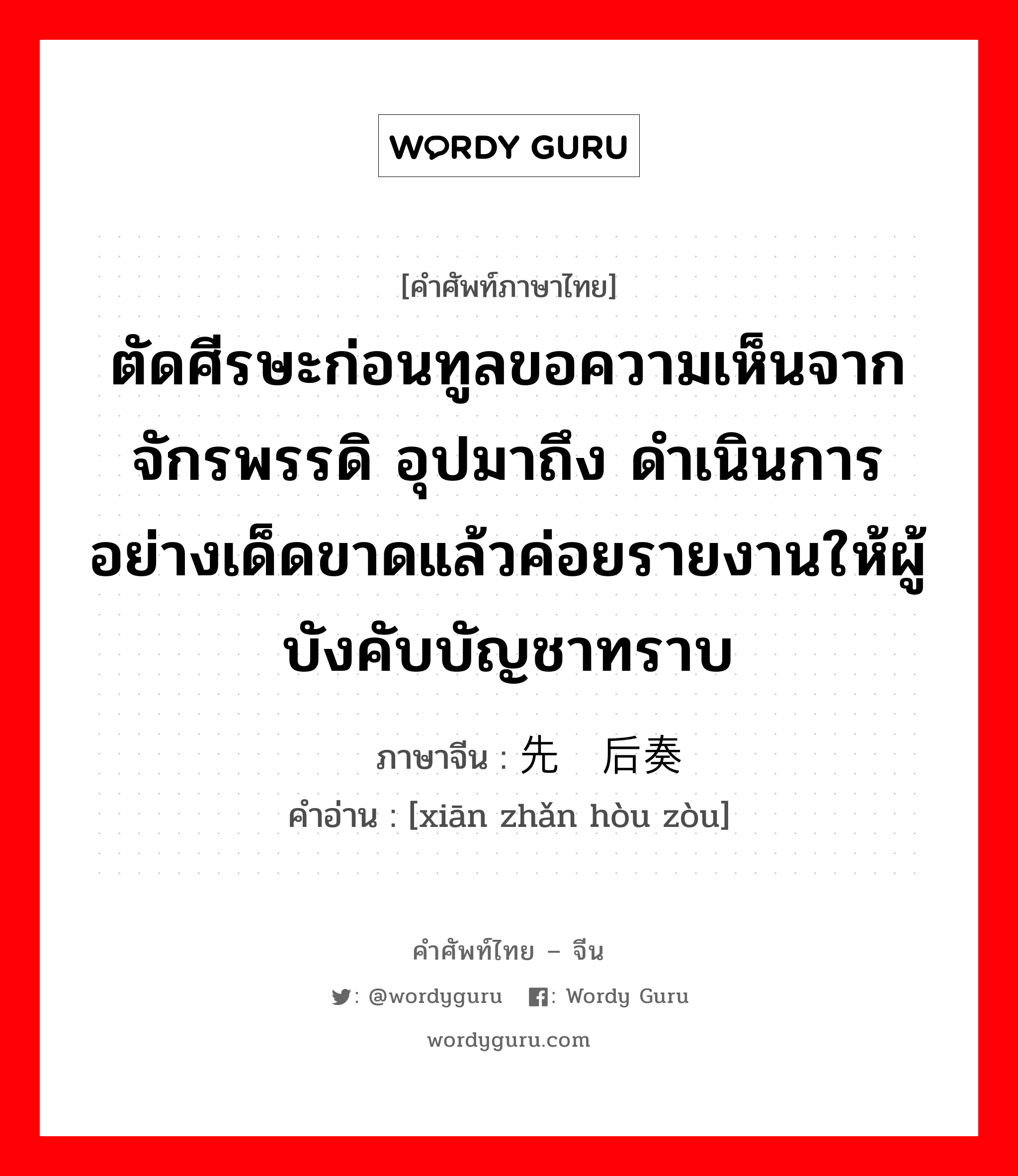 ตัดศีรษะก่อนทูลขอความเห็นจากจักรพรรดิ อุปมาถึง ดำเนินการอย่างเด็ดขาดแล้วค่อยรายงานให้ผู้บังคับบัญชาทราบ ภาษาจีนคืออะไร, คำศัพท์ภาษาไทย - จีน ตัดศีรษะก่อนทูลขอความเห็นจากจักรพรรดิ อุปมาถึง ดำเนินการอย่างเด็ดขาดแล้วค่อยรายงานให้ผู้บังคับบัญชาทราบ ภาษาจีน 先斩后奏 คำอ่าน [xiān zhǎn hòu zòu]