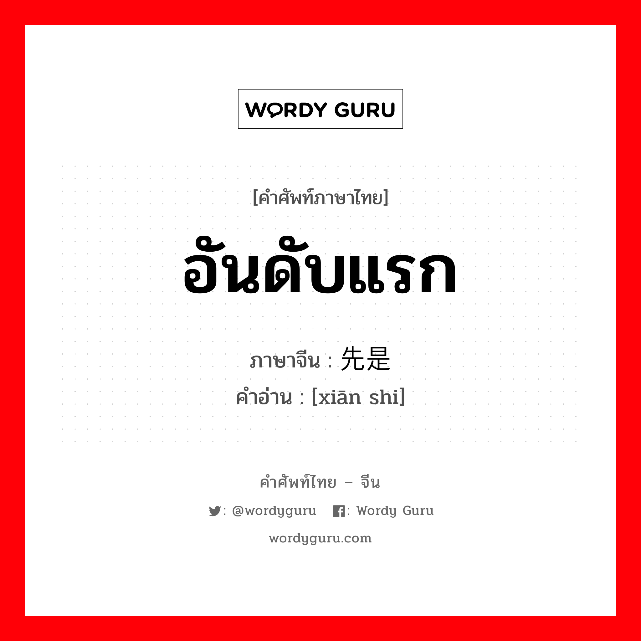 อันดับแรก ภาษาจีนคืออะไร, คำศัพท์ภาษาไทย - จีน อันดับแรก ภาษาจีน 先是 คำอ่าน [xiān shi]