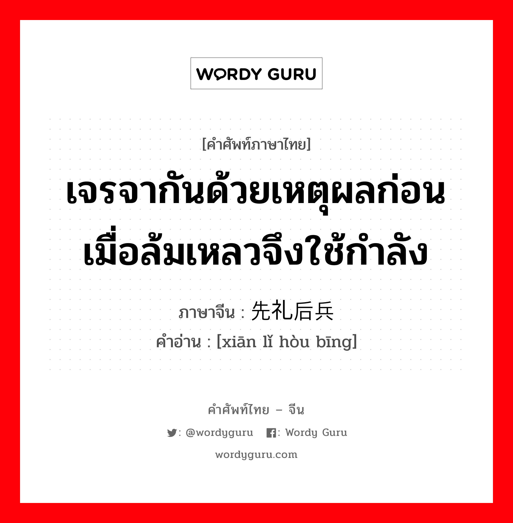 เจรจากันด้วยเหตุผลก่อน เมื่อล้มเหลวจึงใช้กำลัง ภาษาจีนคืออะไร, คำศัพท์ภาษาไทย - จีน เจรจากันด้วยเหตุผลก่อน เมื่อล้มเหลวจึงใช้กำลัง ภาษาจีน 先礼后兵 คำอ่าน [xiān lǐ hòu bīng]