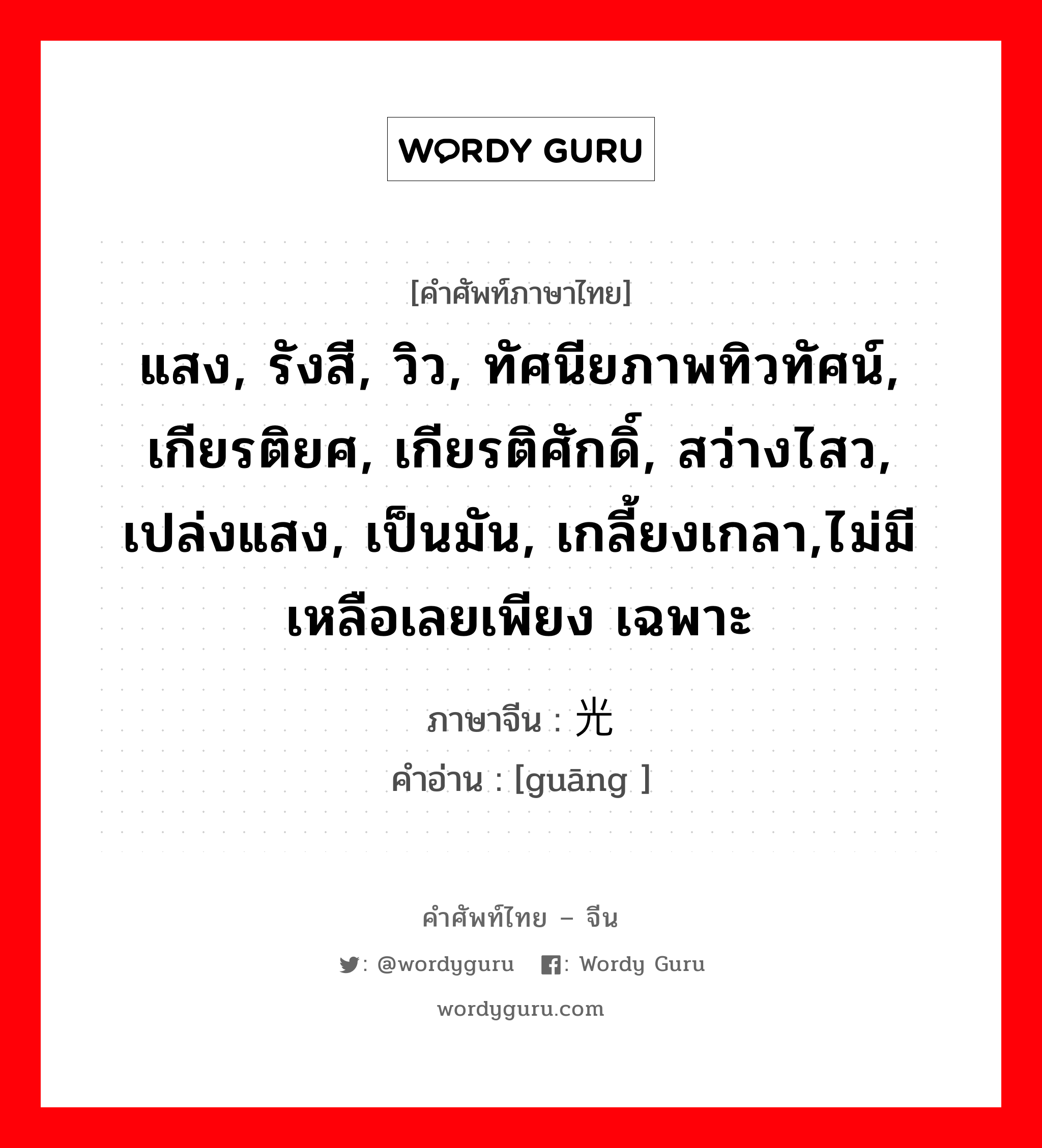 แสง, รังสี, วิว, ทัศนียภาพทิวทัศน์, เกียรติยศ, เกียรติศักดิ์, สว่างไสว, เปล่งแสง, เป็นมัน, เกลี้ยงเกลา,ไม่มีเหลือเลยเพียง เฉพาะ ภาษาจีนคืออะไร, คำศัพท์ภาษาไทย - จีน แสง, รังสี, วิว, ทัศนียภาพทิวทัศน์, เกียรติยศ, เกียรติศักดิ์, สว่างไสว, เปล่งแสง, เป็นมัน, เกลี้ยงเกลา,ไม่มีเหลือเลยเพียง เฉพาะ ภาษาจีน 光 คำอ่าน [guāng ]