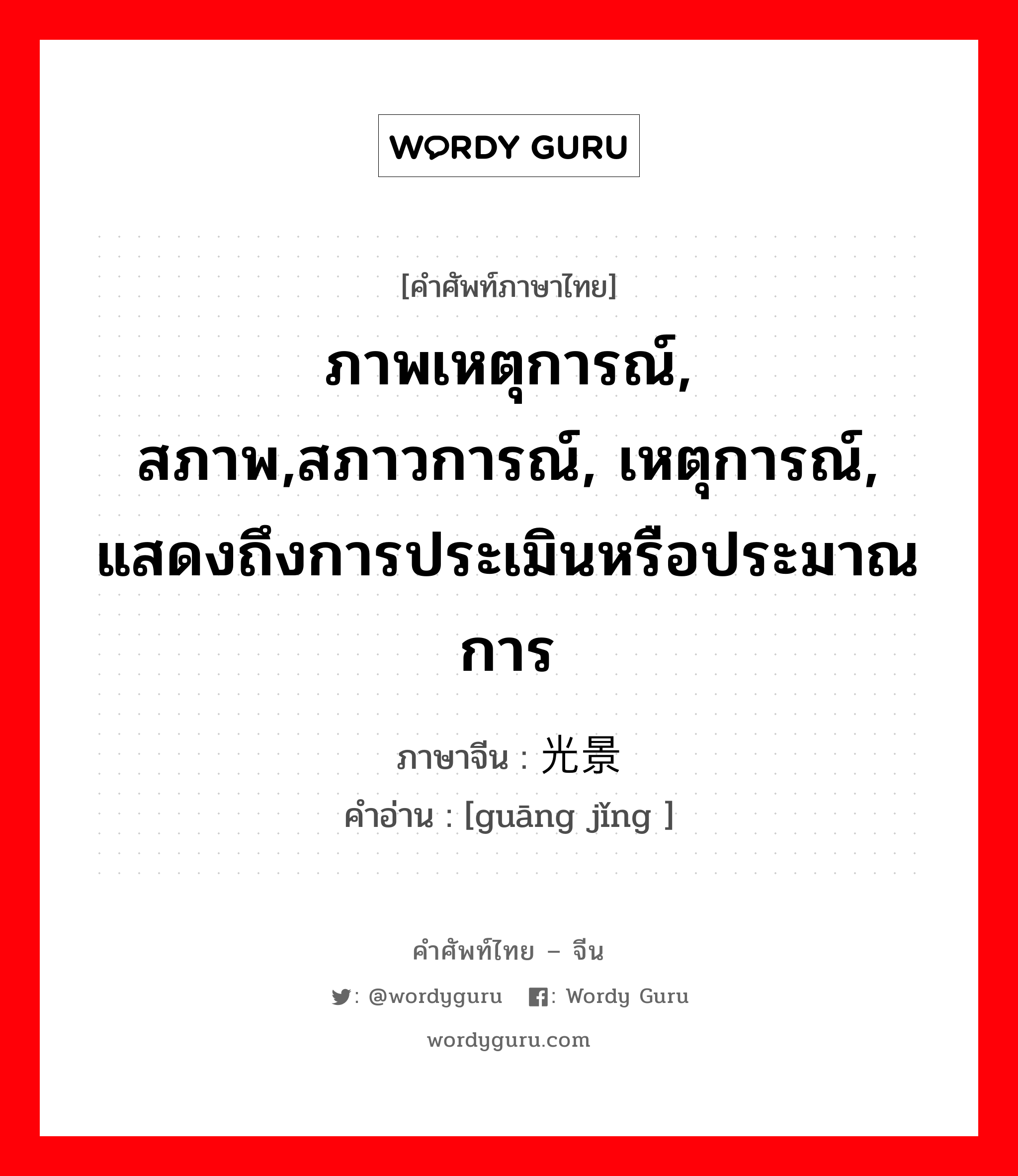 ภาพเหตุการณ์, สภาพ,สภาวการณ์, เหตุการณ์, แสดงถึงการประเมินหรือประมาณการ ภาษาจีนคืออะไร, คำศัพท์ภาษาไทย - จีน ภาพเหตุการณ์, สภาพ,สภาวการณ์, เหตุการณ์, แสดงถึงการประเมินหรือประมาณการ ภาษาจีน 光景 คำอ่าน [guāng jǐng ]