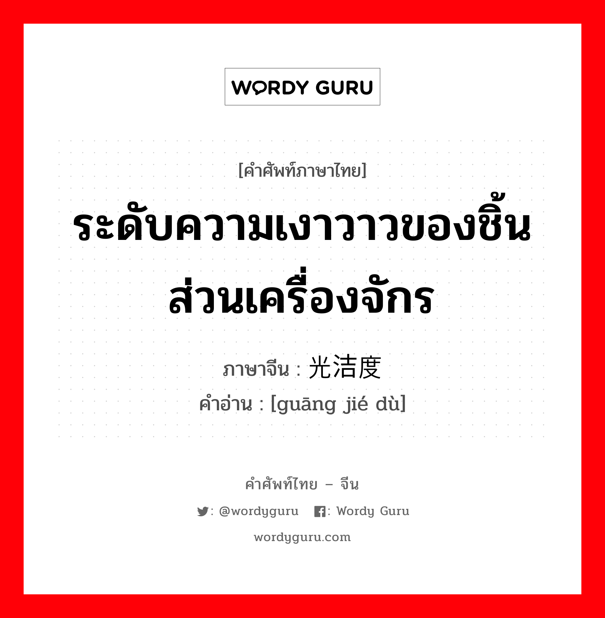 ระดับความเงาวาวของชิ้นส่วนเครื่องจักร ภาษาจีนคืออะไร, คำศัพท์ภาษาไทย - จีน ระดับความเงาวาวของชิ้นส่วนเครื่องจักร ภาษาจีน 光洁度 คำอ่าน [guāng jié dù]