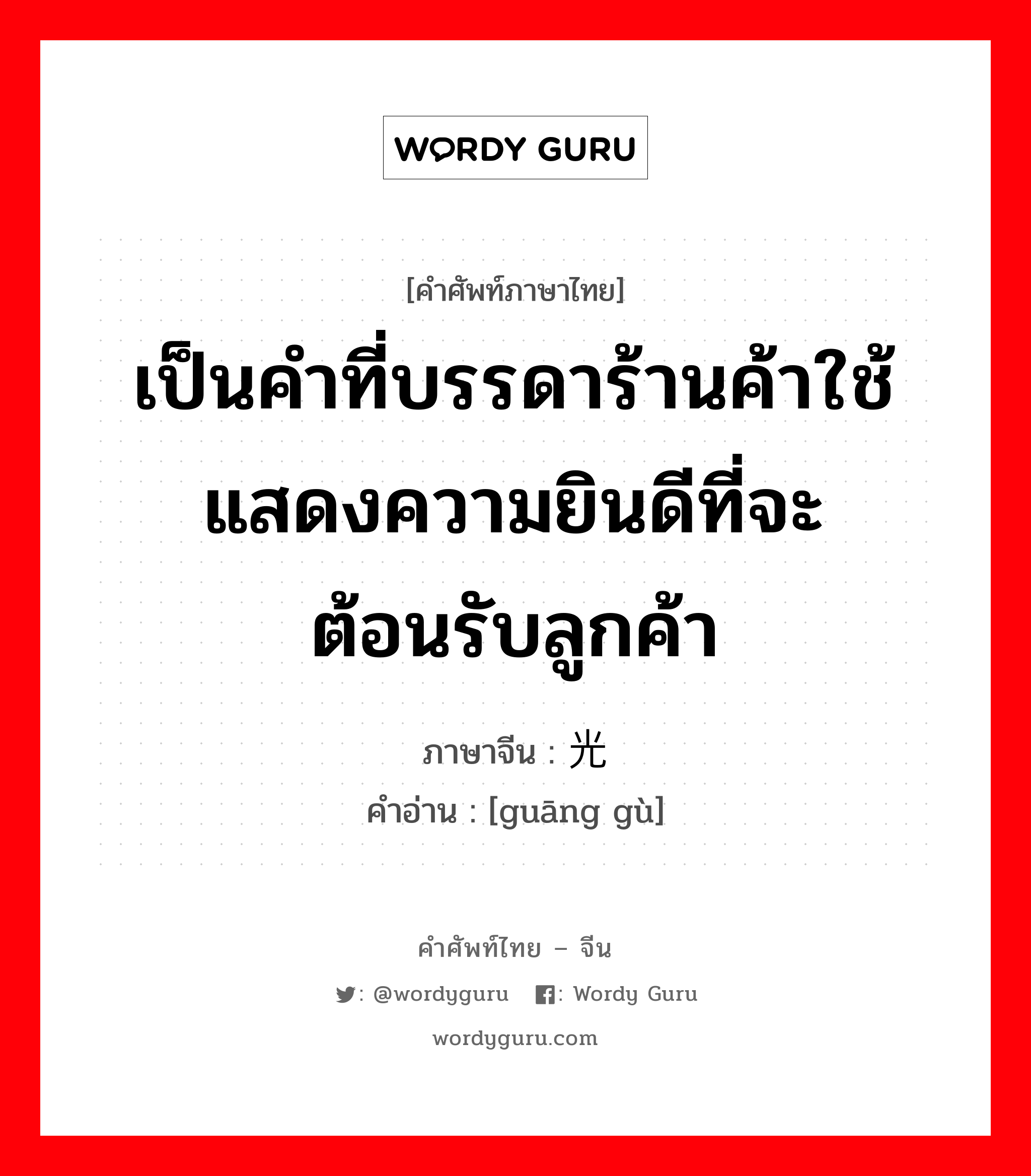 เป็นคำที่บรรดาร้านค้าใช้แสดงความยินดีที่จะต้อนรับลูกค้า ภาษาจีนคืออะไร, คำศัพท์ภาษาไทย - จีน เป็นคำที่บรรดาร้านค้าใช้แสดงความยินดีที่จะต้อนรับลูกค้า ภาษาจีน 光顾 คำอ่าน [guāng gù]