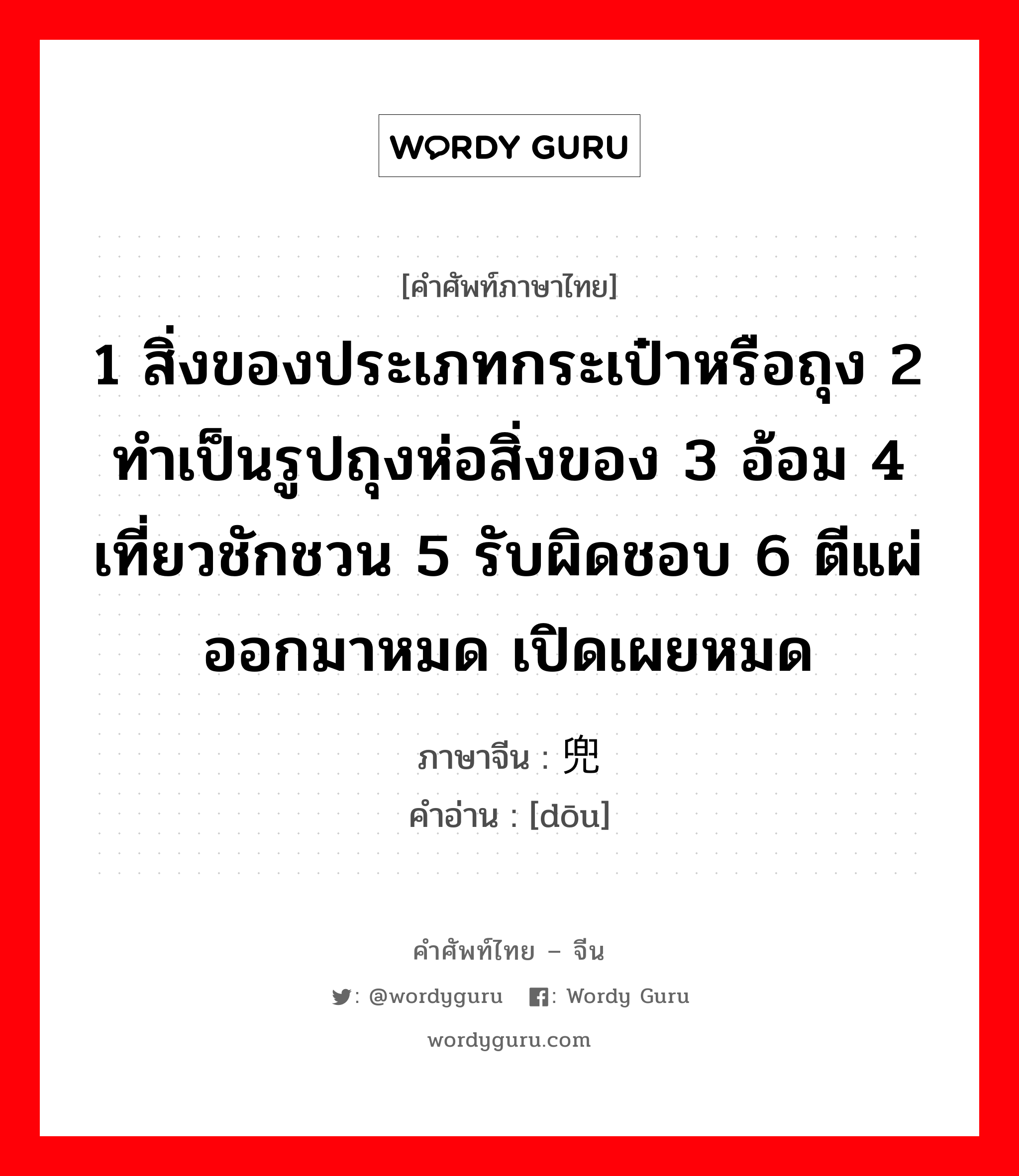 1 สิ่งของประเภทกระเป๋าหรือถุง 2 ทำเป็นรูปถุงห่อสิ่งของ 3 อ้อม 4 เที่ยวชักชวน 5 รับผิดชอบ 6 ตีแผ่ออกมาหมด เปิดเผยหมด ภาษาจีนคืออะไร, คำศัพท์ภาษาไทย - จีน 1 สิ่งของประเภทกระเป๋าหรือถุง 2 ทำเป็นรูปถุงห่อสิ่งของ 3 อ้อม 4 เที่ยวชักชวน 5 รับผิดชอบ 6 ตีแผ่ออกมาหมด เปิดเผยหมด ภาษาจีน 兜 คำอ่าน [dōu]