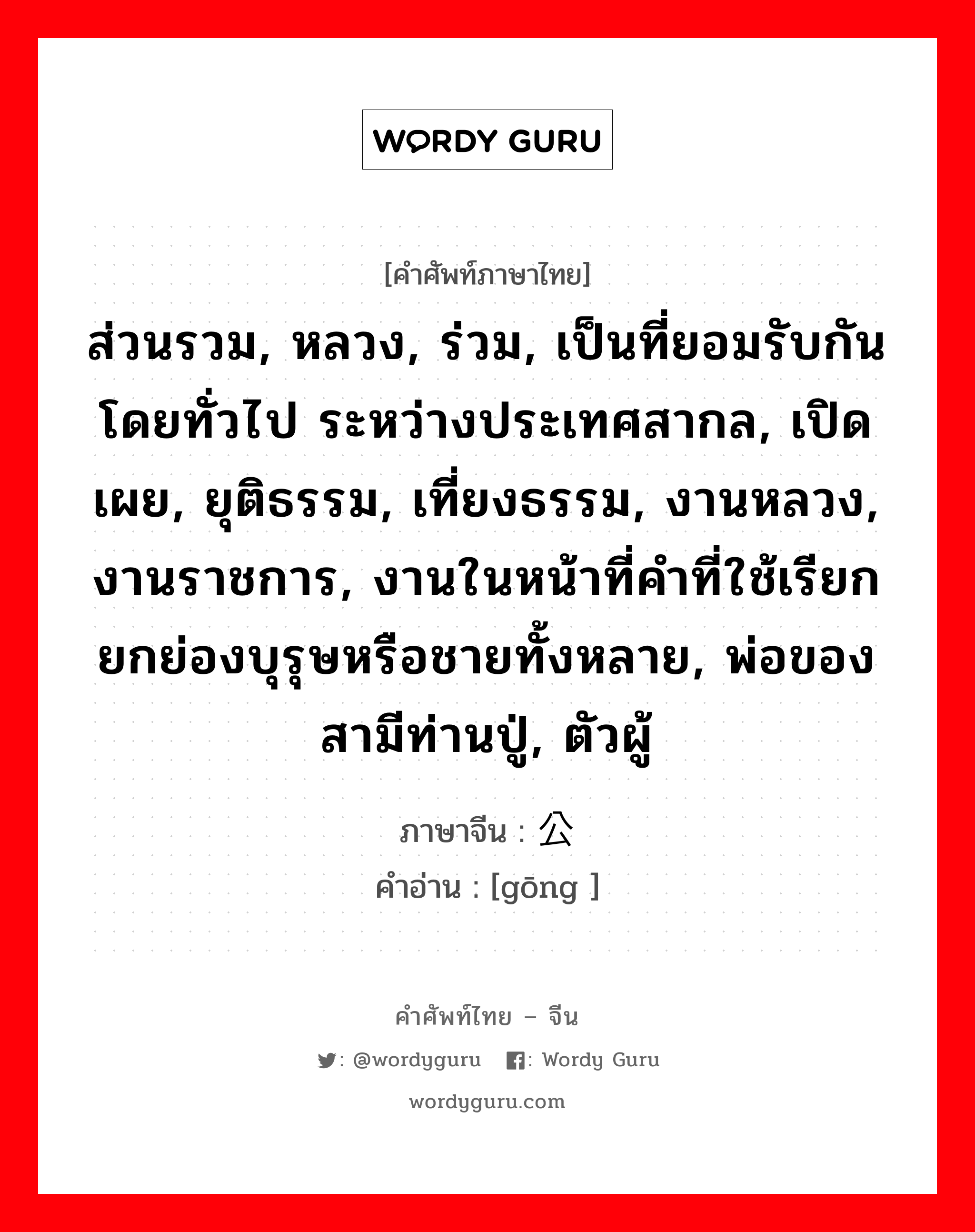 ส่วนรวม, หลวง, ร่วม, เป็นที่ยอมรับกันโดยทั่วไป ระหว่างประเทศสากล, เปิดเผย, ยุติธรรม, เที่ยงธรรม, งานหลวง, งานราชการ, งานในหน้าที่คำที่ใช้เรียกยกย่องบุรุษหรือชายทั้งหลาย, พ่อของสามีท่านปู่, ตัวผู้ ภาษาจีนคืออะไร, คำศัพท์ภาษาไทย - จีน ส่วนรวม, หลวง, ร่วม, เป็นที่ยอมรับกันโดยทั่วไป ระหว่างประเทศสากล, เปิดเผย, ยุติธรรม, เที่ยงธรรม, งานหลวง, งานราชการ, งานในหน้าที่คำที่ใช้เรียกยกย่องบุรุษหรือชายทั้งหลาย, พ่อของสามีท่านปู่, ตัวผู้ ภาษาจีน 公 คำอ่าน [gōng ]