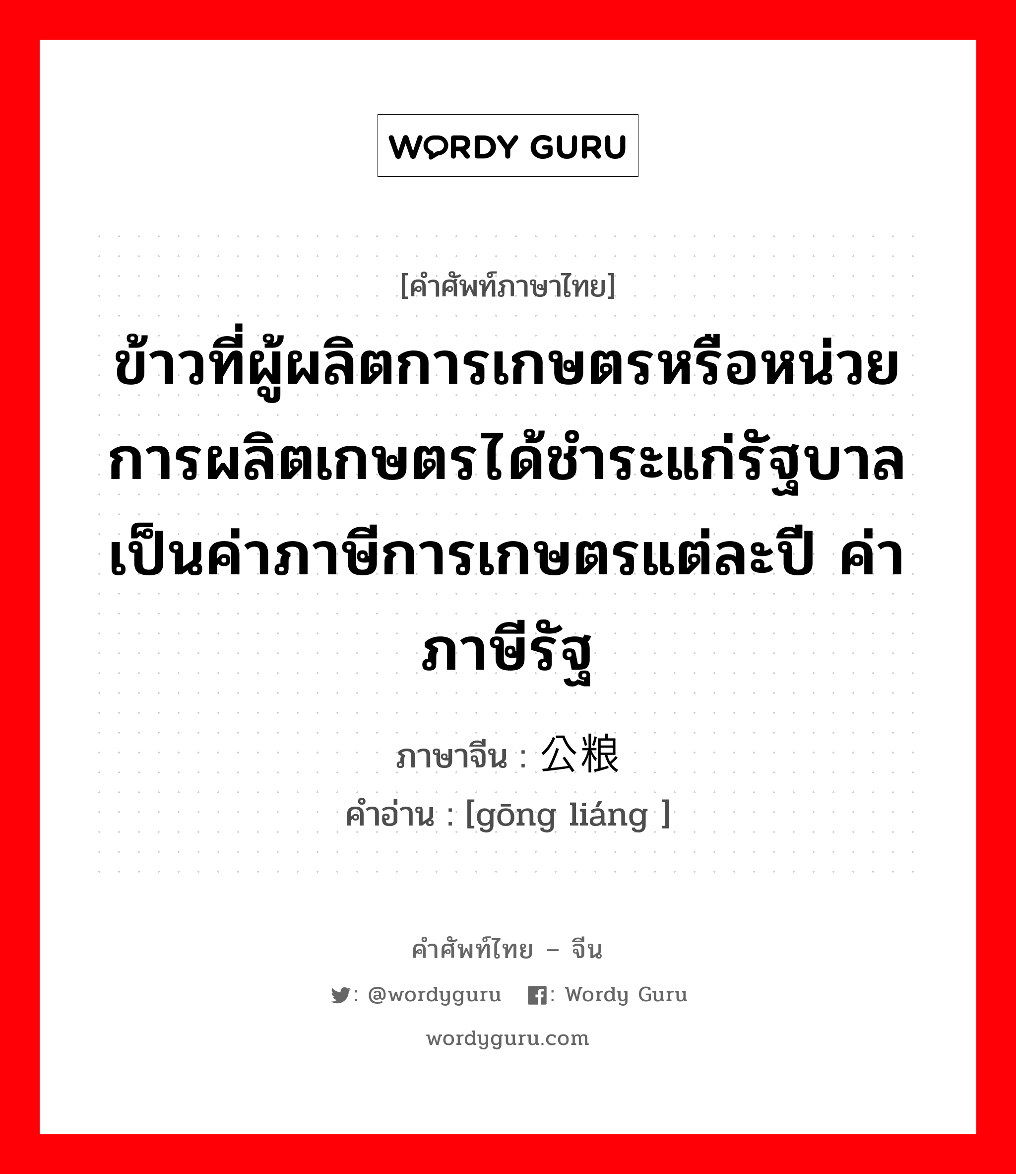 ข้าวที่ผู้ผลิตการเกษตรหรือหน่วยการผลิตเกษตรได้ชำระแก่รัฐบาลเป็นค่าภาษีการเกษตรแต่ละปี ค่าภาษีรัฐ ภาษาจีนคืออะไร, คำศัพท์ภาษาไทย - จีน ข้าวที่ผู้ผลิตการเกษตรหรือหน่วยการผลิตเกษตรได้ชำระแก่รัฐบาลเป็นค่าภาษีการเกษตรแต่ละปี ค่าภาษีรัฐ ภาษาจีน 公粮 คำอ่าน [gōng liáng ]