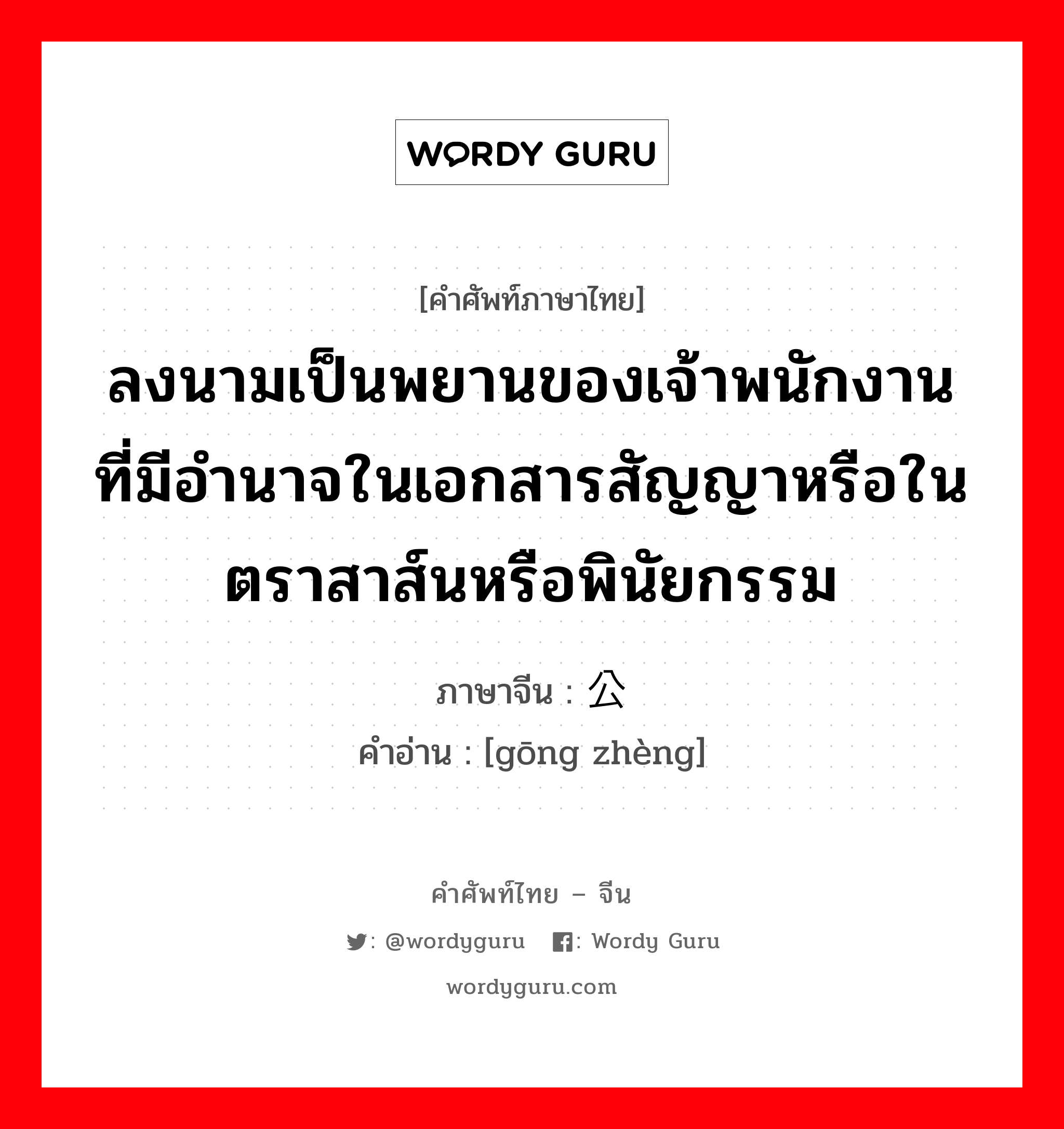 ลงนามเป็นพยานของเจ้าพนักงานที่มีอำนาจในเอกสารสัญญาหรือในตราสาส์นหรือพินัยกรรม ภาษาจีนคืออะไร, คำศัพท์ภาษาไทย - จีน ลงนามเป็นพยานของเจ้าพนักงานที่มีอำนาจในเอกสารสัญญาหรือในตราสาส์นหรือพินัยกรรม ภาษาจีน 公证 คำอ่าน [gōng zhèng]