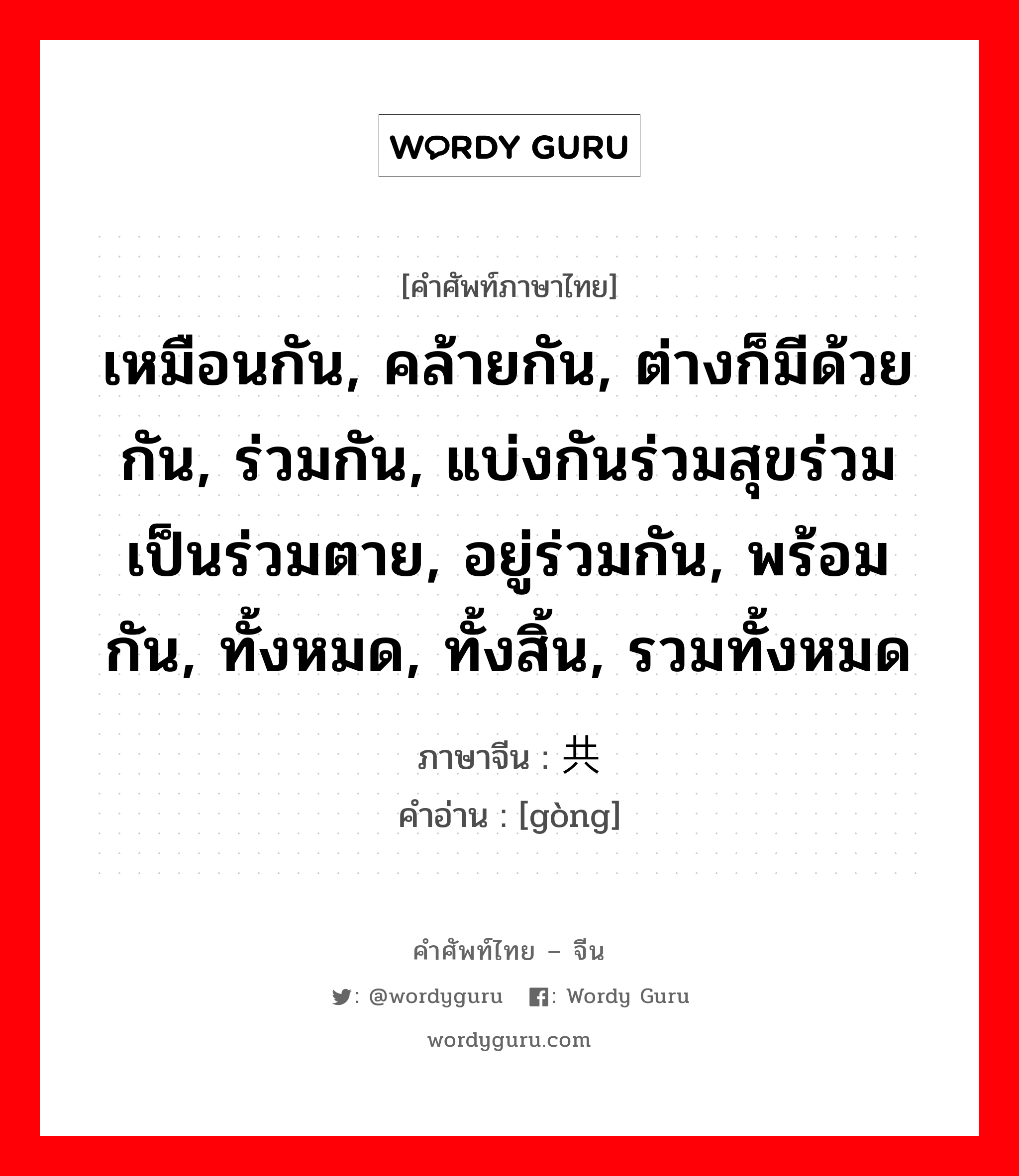 เหมือนกัน, คล้ายกัน, ต่างก็มีด้วยกัน, ร่วมกัน, แบ่งกันร่วมสุขร่วมเป็นร่วมตาย, อยู่ร่วมกัน, พร้อมกัน, ทั้งหมด, ทั้งสิ้น, รวมทั้งหมด ภาษาจีนคืออะไร, คำศัพท์ภาษาไทย - จีน เหมือนกัน, คล้ายกัน, ต่างก็มีด้วยกัน, ร่วมกัน, แบ่งกันร่วมสุขร่วมเป็นร่วมตาย, อยู่ร่วมกัน, พร้อมกัน, ทั้งหมด, ทั้งสิ้น, รวมทั้งหมด ภาษาจีน 共 คำอ่าน [gòng]