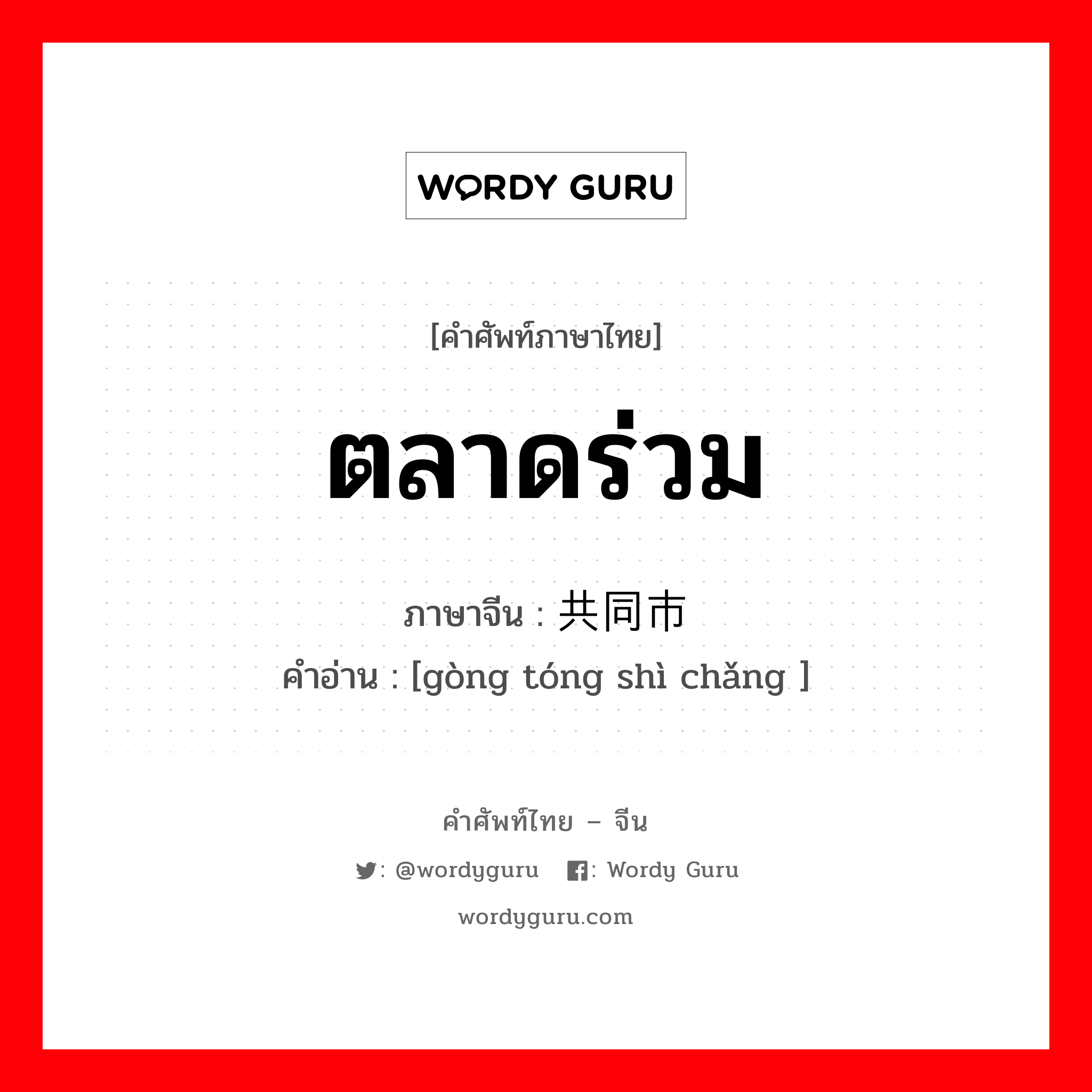 ตลาดร่วม ภาษาจีนคืออะไร, คำศัพท์ภาษาไทย - จีน ตลาดร่วม ภาษาจีน 共同市场 คำอ่าน [gòng tóng shì chǎng ]