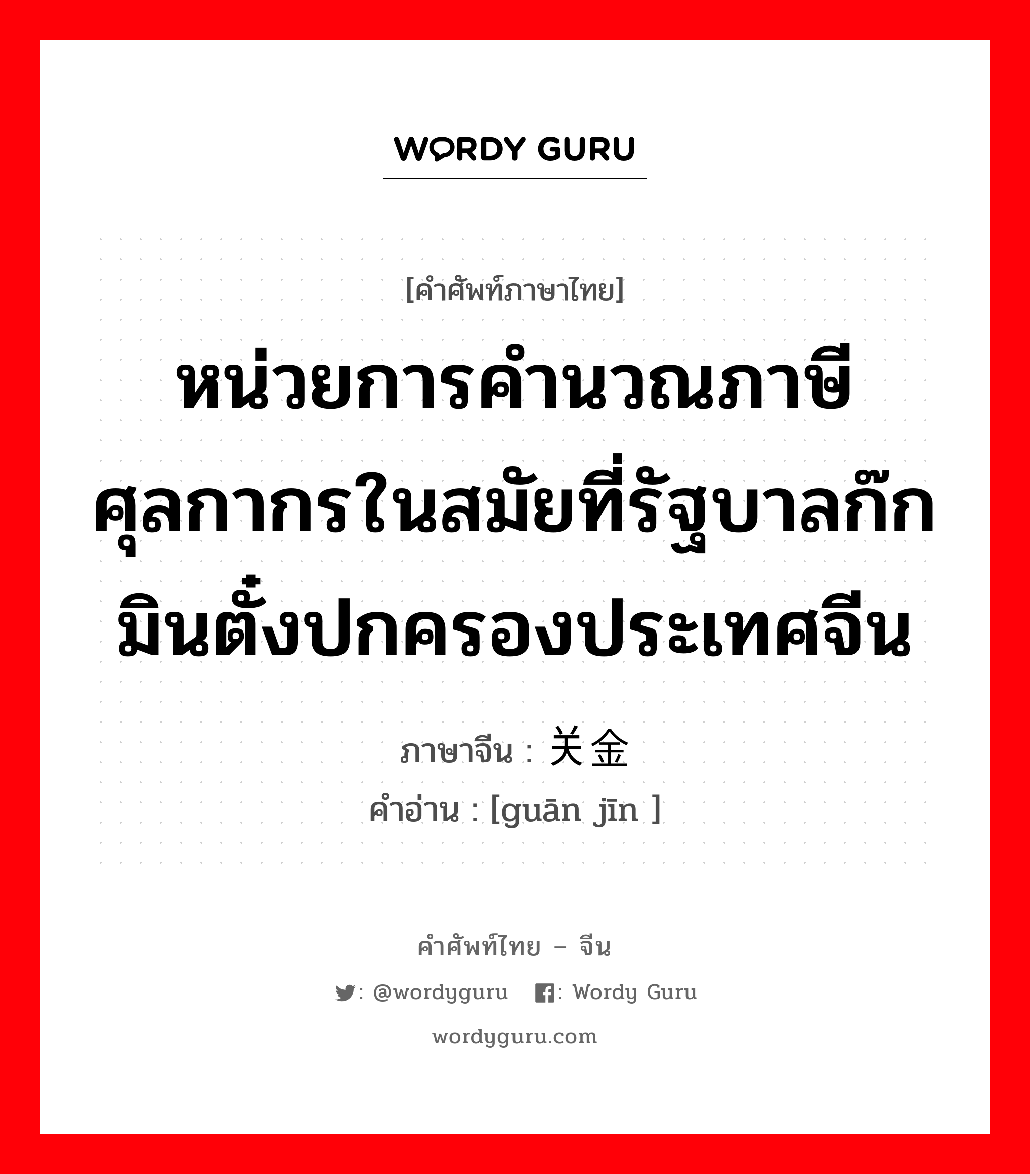 หน่วยการคำนวณภาษีศุลกากรในสมัยที่รัฐบาลก๊กมินตั๋งปกครองประเทศจีน ภาษาจีนคืออะไร, คำศัพท์ภาษาไทย - จีน หน่วยการคำนวณภาษีศุลกากรในสมัยที่รัฐบาลก๊กมินตั๋งปกครองประเทศจีน ภาษาจีน 关金 คำอ่าน [guān jīn ]