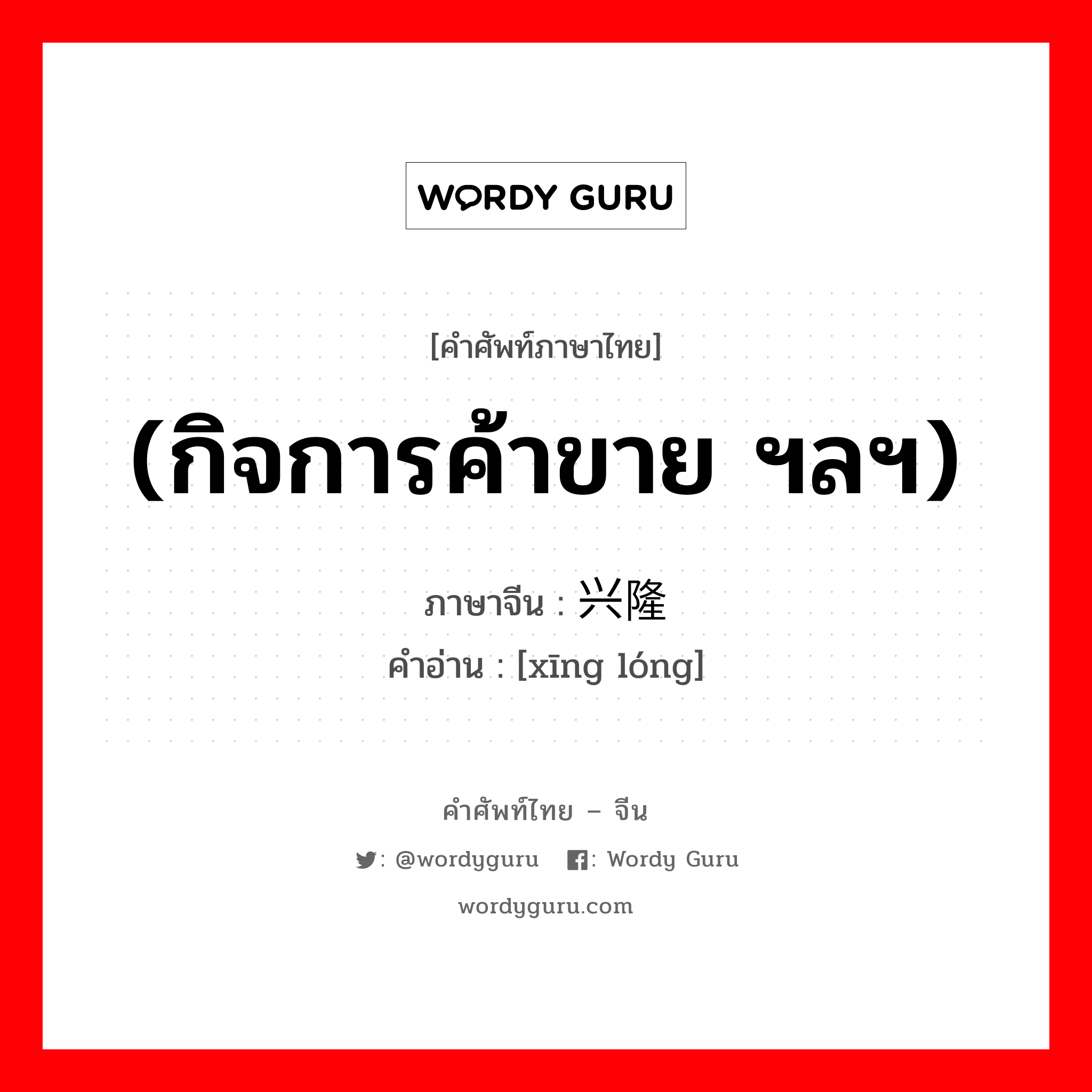 (กิจการค้าขาย ฯลฯ) ภาษาจีนคืออะไร, คำศัพท์ภาษาไทย - จีน (กิจการค้าขาย ฯลฯ) ภาษาจีน 兴隆 คำอ่าน [xīng lóng]