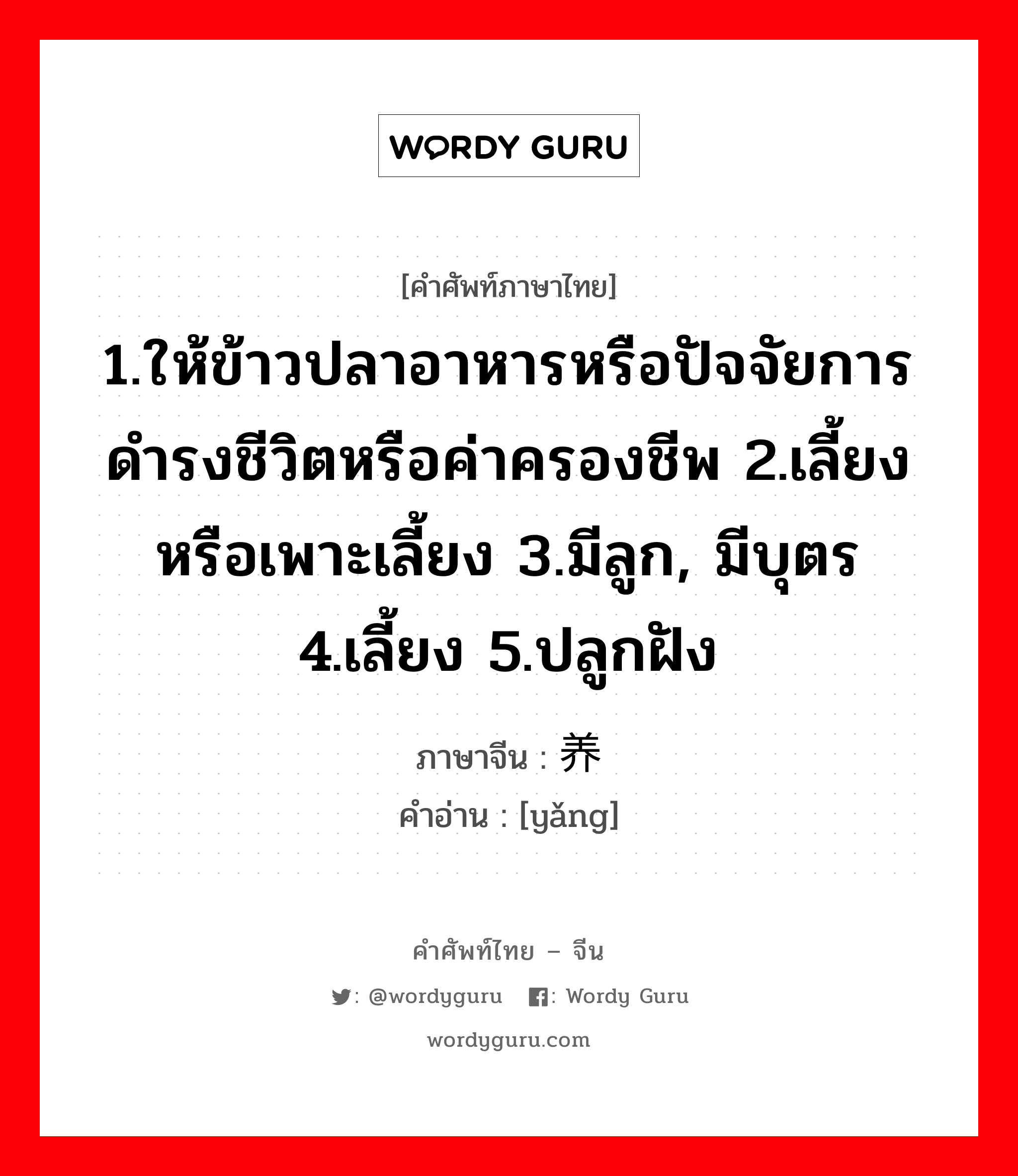 1.ให้ข้าวปลาอาหารหรือปัจจัยการดำรงชีวิตหรือค่าครองชีพ 2.เลี้ยงหรือเพาะเลี้ยง 3.มีลูก, มีบุตร 4.เลี้ยง 5.ปลูกฝัง ภาษาจีนคืออะไร, คำศัพท์ภาษาไทย - จีน 1.ให้ข้าวปลาอาหารหรือปัจจัยการดำรงชีวิตหรือค่าครองชีพ 2.เลี้ยงหรือเพาะเลี้ยง 3.มีลูก, มีบุตร 4.เลี้ยง 5.ปลูกฝัง ภาษาจีน 养 คำอ่าน [yǎng]