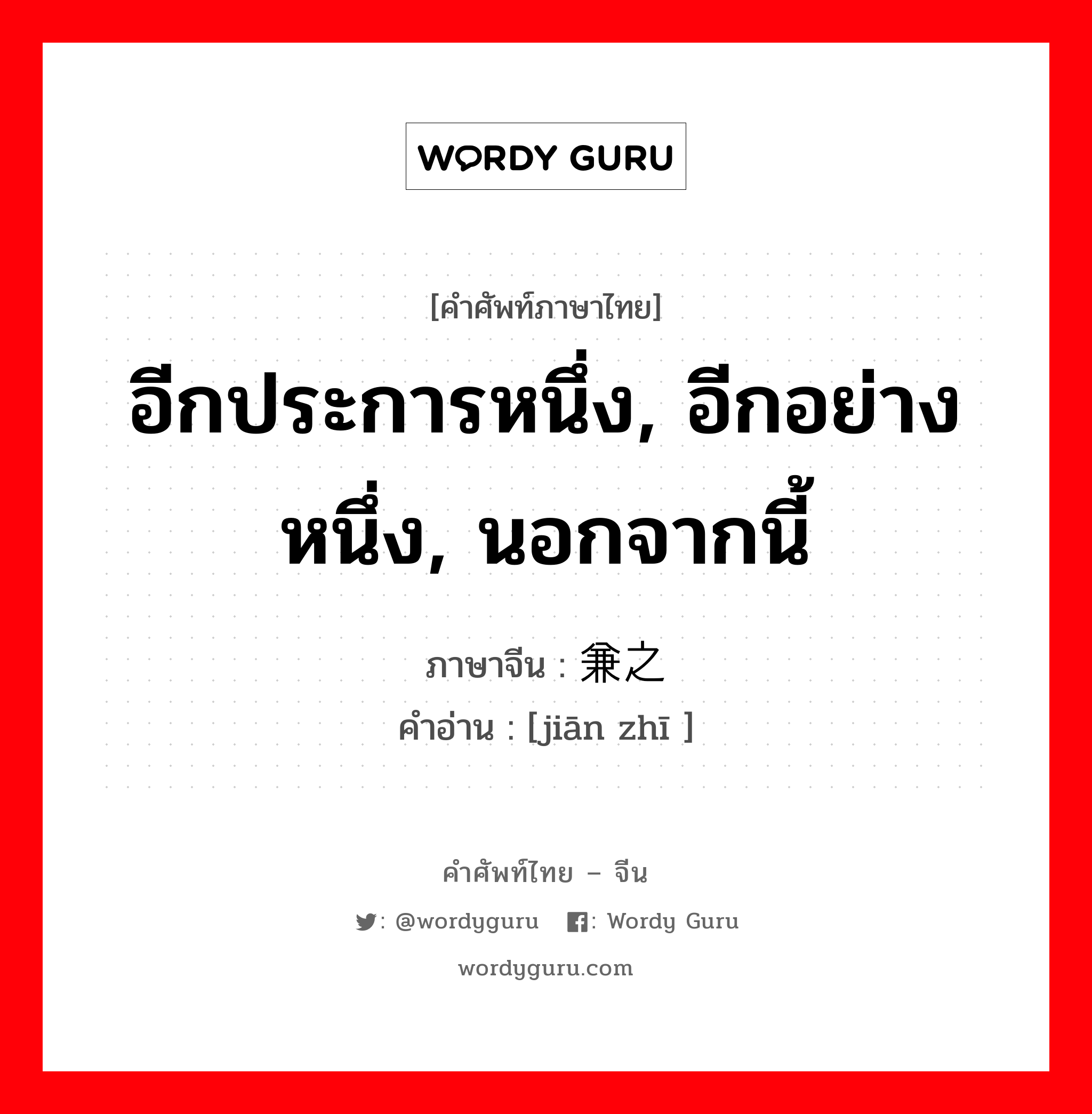 อีกประการหนึ่ง, อีกอย่างหนึ่ง, นอกจากนี้ ภาษาจีนคืออะไร, คำศัพท์ภาษาไทย - จีน อีกประการหนึ่ง, อีกอย่างหนึ่ง, นอกจากนี้ ภาษาจีน 兼之 คำอ่าน [jiān zhī ]