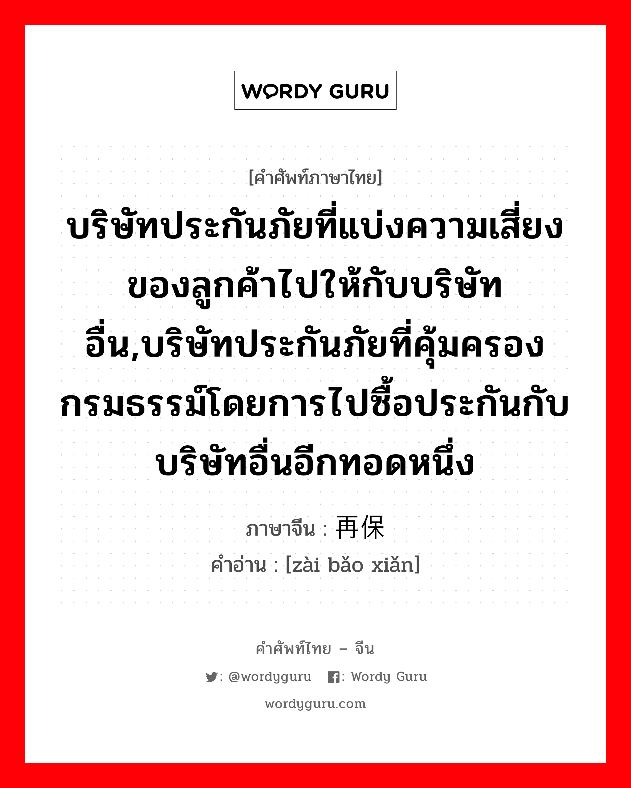 บริษัทประกันภัยที่แบ่งความเสี่ยงของลูกค้าไปให้กับบริษัทอื่น,บริษัทประกันภัยที่คุ้มครองกรมธรรม์โดยการไปซื้อประกันกับบริษัทอื่นอีกทอดหนึ่ง ภาษาจีนคืออะไร, คำศัพท์ภาษาไทย - จีน บริษัทประกันภัยที่แบ่งความเสี่ยงของลูกค้าไปให้กับบริษัทอื่น,บริษัทประกันภัยที่คุ้มครองกรมธรรม์โดยการไปซื้อประกันกับบริษัทอื่นอีกทอดหนึ่ง ภาษาจีน 再保险 คำอ่าน [zài bǎo xiǎn]