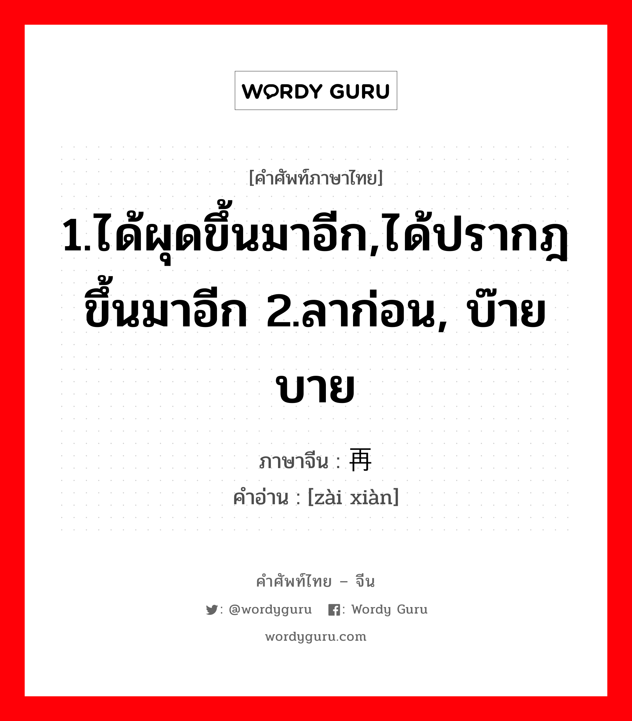 1.ได้ผุดขึ้นมาอีก,ได้ปรากฎขึ้นมาอีก 2.ลาก่อน, บ๊ายบาย ภาษาจีนคืออะไร, คำศัพท์ภาษาไทย - จีน 1.ได้ผุดขึ้นมาอีก,ได้ปรากฎขึ้นมาอีก 2.ลาก่อน, บ๊ายบาย ภาษาจีน 再现 คำอ่าน [zài xiàn]