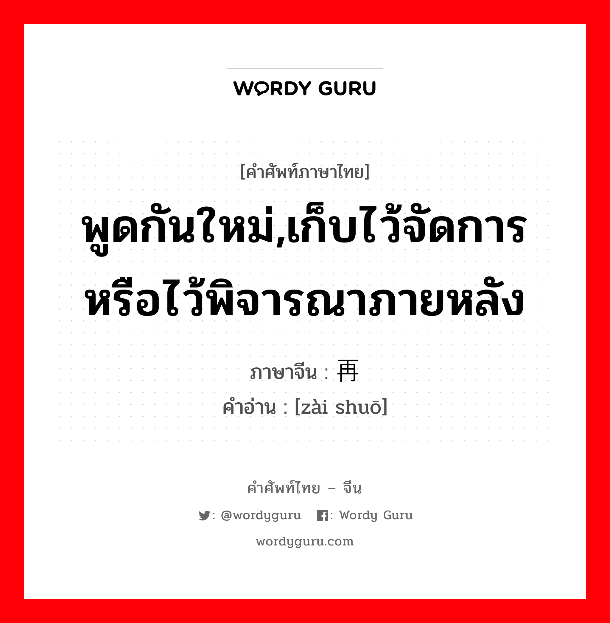 พูดกันใหม่,เก็บไว้จัดการหรือไว้พิจารณาภายหลัง ภาษาจีนคืออะไร, คำศัพท์ภาษาไทย - จีน พูดกันใหม่,เก็บไว้จัดการหรือไว้พิจารณาภายหลัง ภาษาจีน 再说 คำอ่าน [zài shuō]