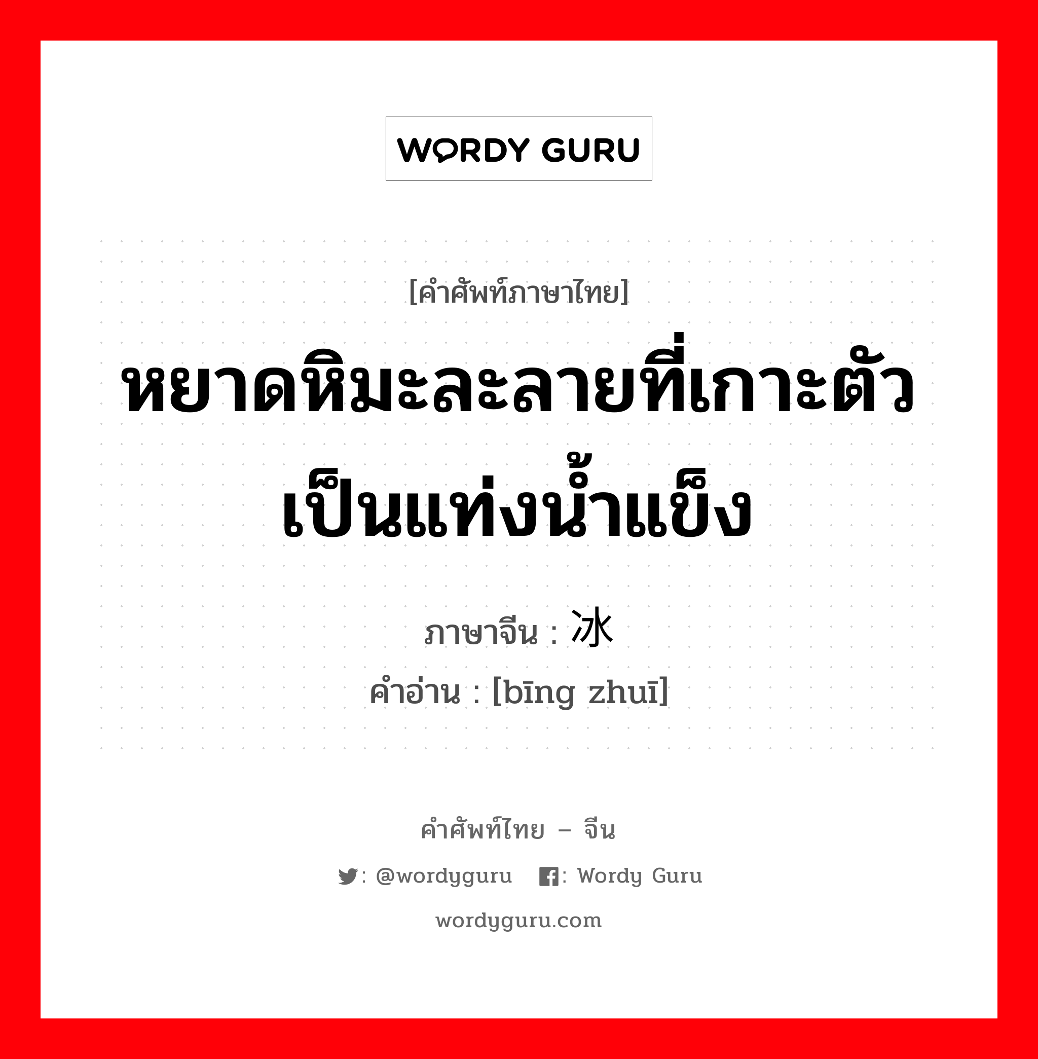 หยาดหิมะละลายที่เกาะตัวเป็นแท่งน้ำแข็ง ภาษาจีนคืออะไร, คำศัพท์ภาษาไทย - จีน หยาดหิมะละลายที่เกาะตัวเป็นแท่งน้ำแข็ง ภาษาจีน 冰锥 คำอ่าน [bīng zhuī]