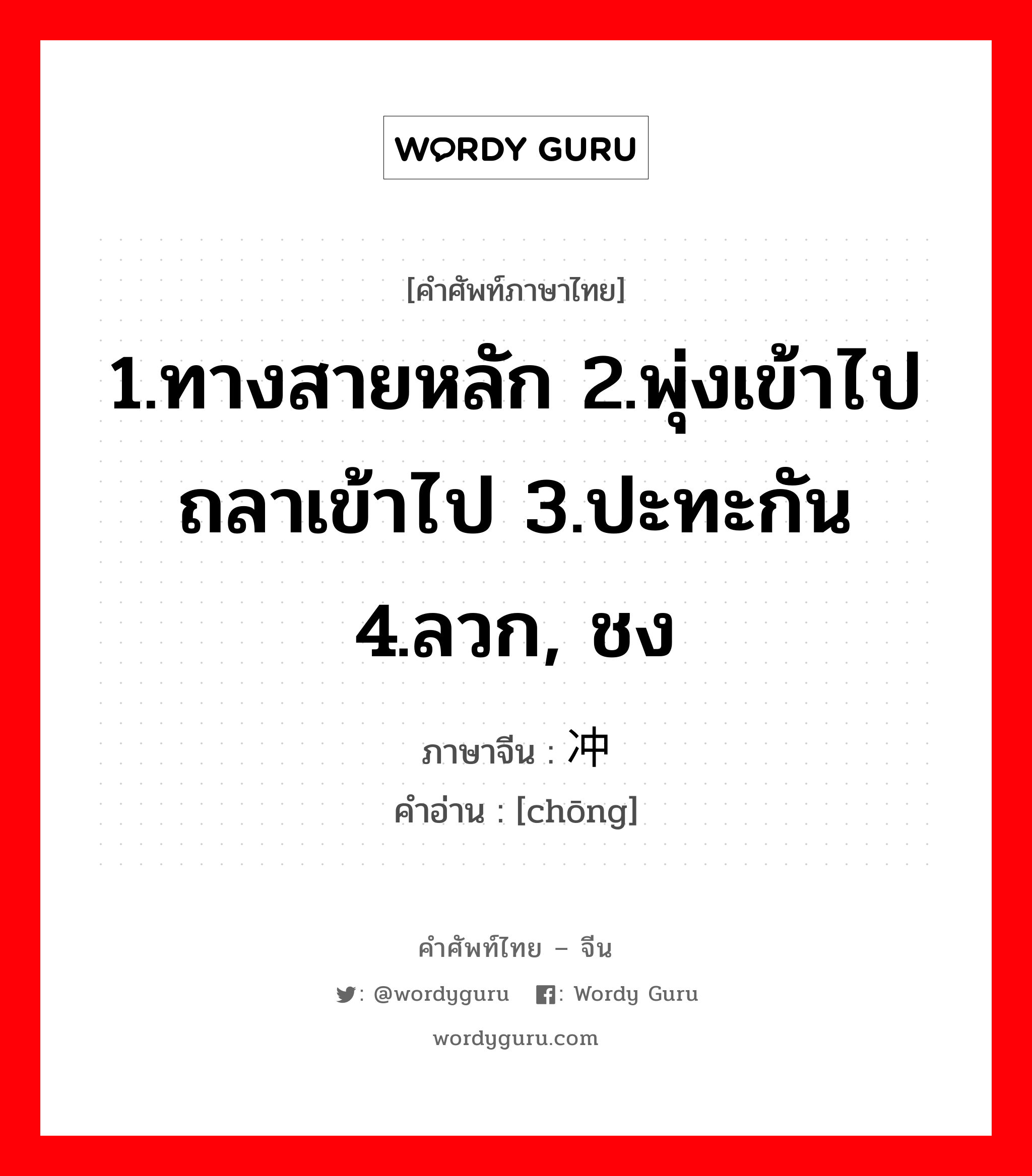 1.ทางสายหลัก 2.พุ่งเข้าไป ถลาเข้าไป 3.ปะทะกัน 4.ลวก, ชง ภาษาจีนคืออะไร, คำศัพท์ภาษาไทย - จีน 1.ทางสายหลัก 2.พุ่งเข้าไป ถลาเข้าไป 3.ปะทะกัน 4.ลวก, ชง ภาษาจีน 冲 คำอ่าน [chōng]