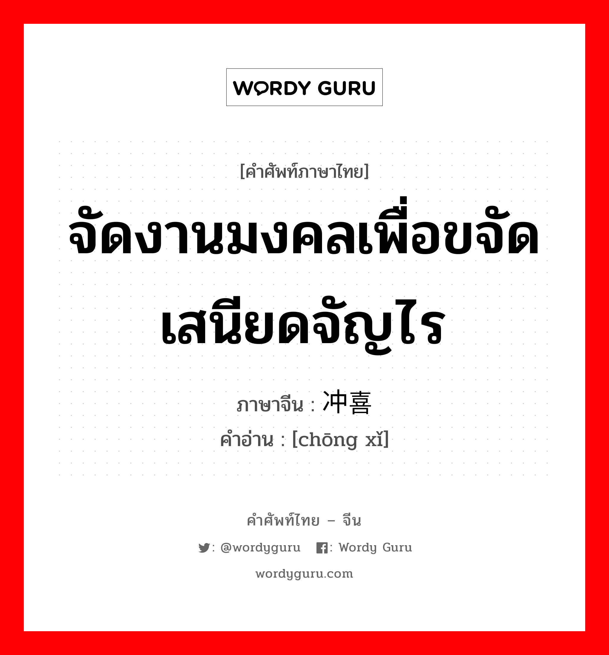 จัดงานมงคลเพื่อขจัดเสนียดจัญไร ภาษาจีนคืออะไร, คำศัพท์ภาษาไทย - จีน จัดงานมงคลเพื่อขจัดเสนียดจัญไร ภาษาจีน 冲喜 คำอ่าน [chōng xǐ]