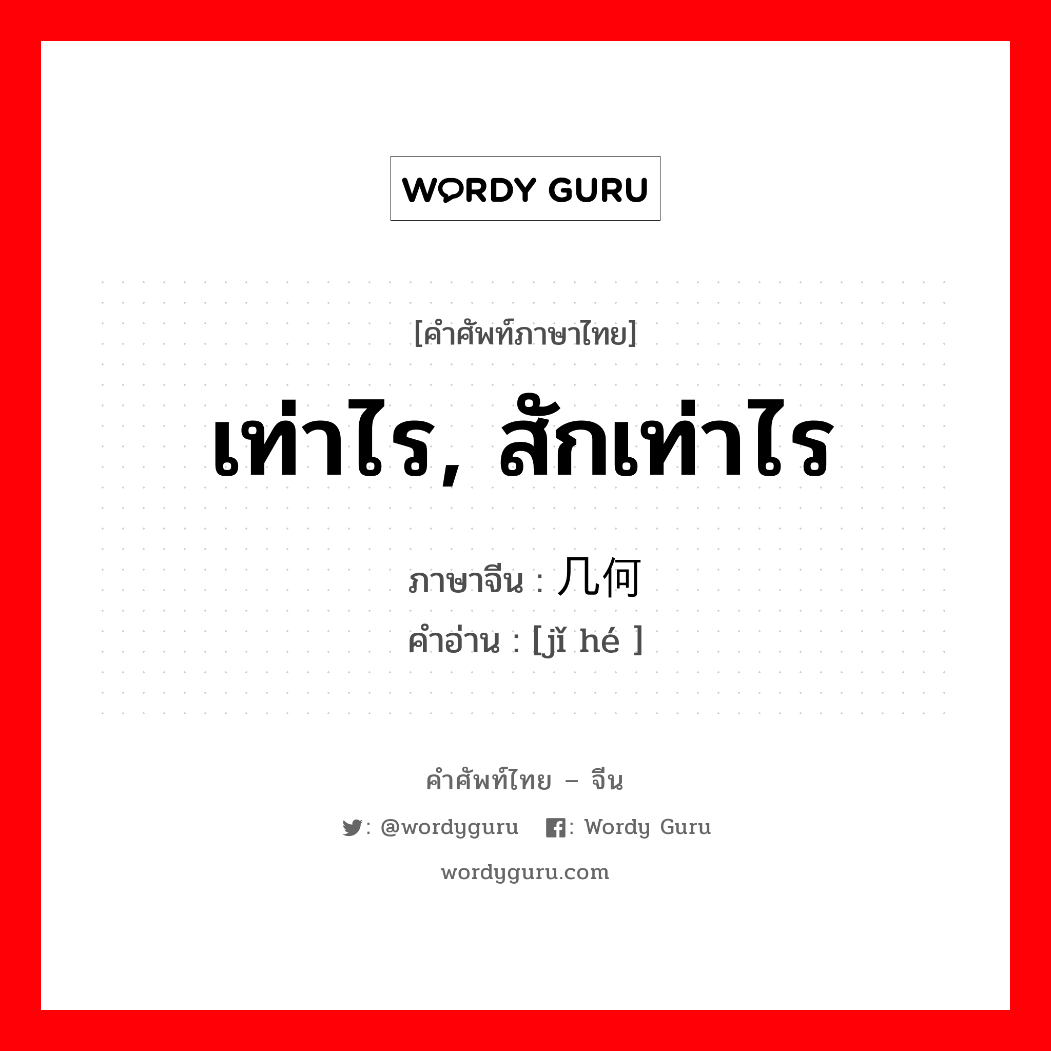 เท่าไร, สักเท่าไร ภาษาจีนคืออะไร, คำศัพท์ภาษาไทย - จีน เท่าไร, สักเท่าไร ภาษาจีน 几何 คำอ่าน [jǐ hé ]