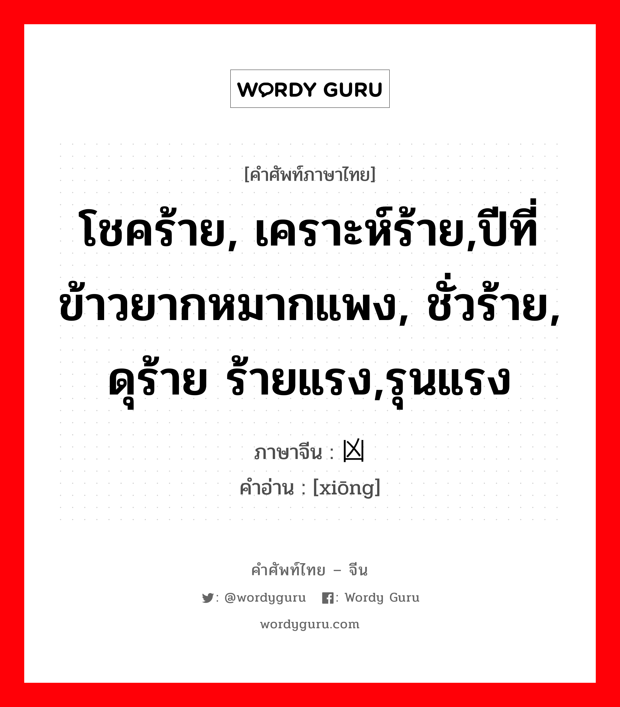 โชคร้าย, เคราะห์ร้าย,ปีที่ข้าวยากหมากแพง, ชั่วร้าย, ดุร้าย ร้ายแรง,รุนแรง ภาษาจีนคืออะไร, คำศัพท์ภาษาไทย - จีน โชคร้าย, เคราะห์ร้าย,ปีที่ข้าวยากหมากแพง, ชั่วร้าย, ดุร้าย ร้ายแรง,รุนแรง ภาษาจีน 凶 คำอ่าน [xiōng]