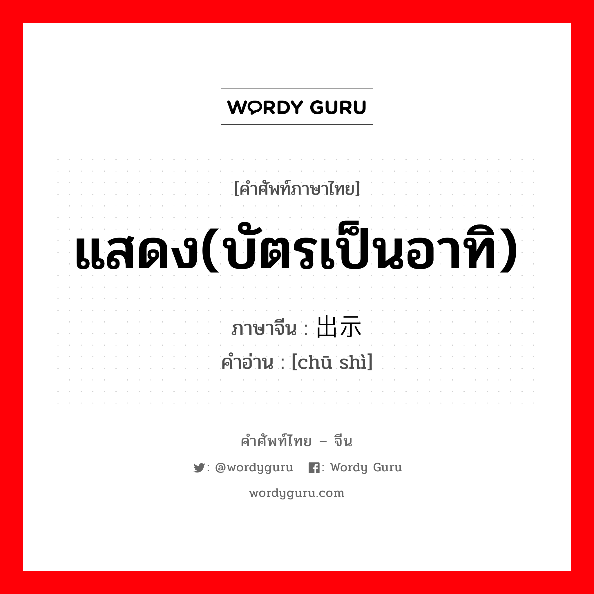 แสดง(บัตรเป็นอาทิ) ภาษาจีนคืออะไร, คำศัพท์ภาษาไทย - จีน แสดง(บัตรเป็นอาทิ) ภาษาจีน 出示 คำอ่าน [chū shì]