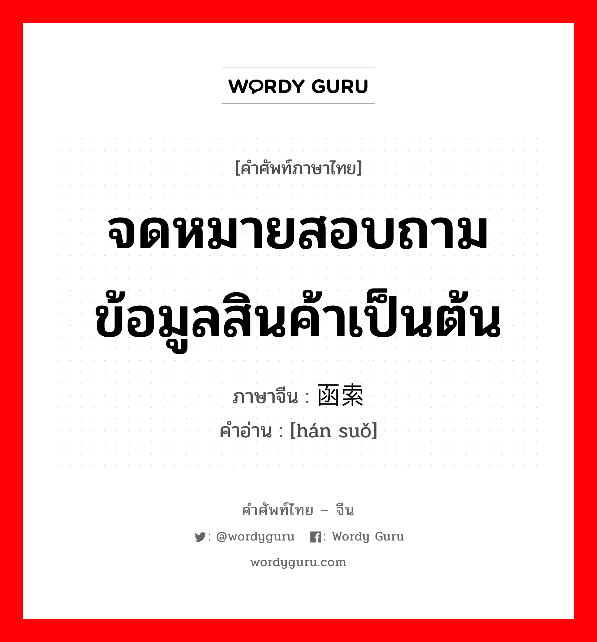 จดหมายสอบถามข้อมูลสินค้าเป็นต้น ภาษาจีนคืออะไร, คำศัพท์ภาษาไทย - จีน จดหมายสอบถามข้อมูลสินค้าเป็นต้น ภาษาจีน 函索 คำอ่าน [hán suǒ]