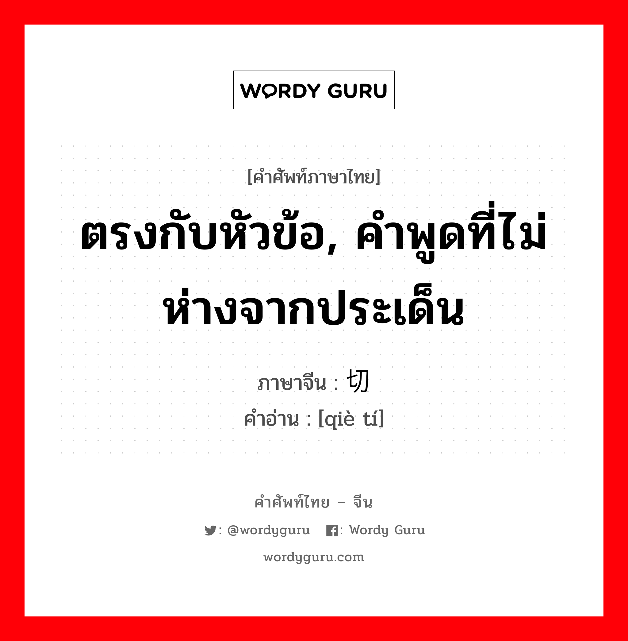 ตรงกับหัวข้อ, คำพูดที่ไม่ห่างจากประเด็น ภาษาจีนคืออะไร, คำศัพท์ภาษาไทย - จีน ตรงกับหัวข้อ, คำพูดที่ไม่ห่างจากประเด็น ภาษาจีน 切题 คำอ่าน [qiè tí]