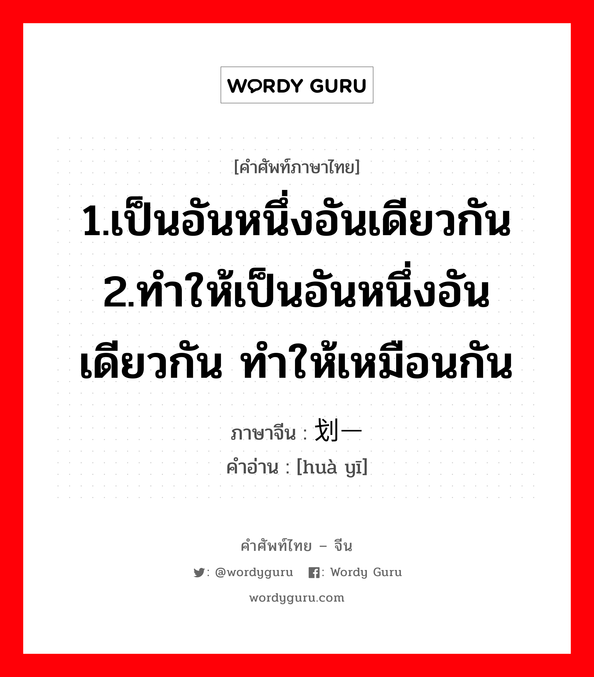 1.เป็นอันหนึ่งอันเดียวกัน 2.ทำให้เป็นอันหนึ่งอันเดียวกัน ทำให้เหมือนกัน ภาษาจีนคืออะไร, คำศัพท์ภาษาไทย - จีน 1.เป็นอันหนึ่งอันเดียวกัน 2.ทำให้เป็นอันหนึ่งอันเดียวกัน ทำให้เหมือนกัน ภาษาจีน 划一 คำอ่าน [huà yī]