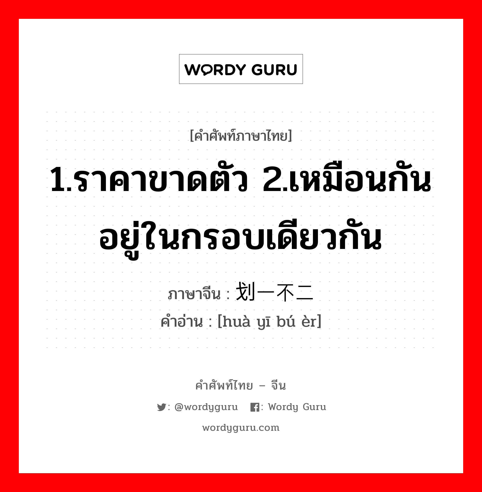 1.ราคาขาดตัว 2.เหมือนกัน อยู่ในกรอบเดียวกัน ภาษาจีนคืออะไร, คำศัพท์ภาษาไทย - จีน 1.ราคาขาดตัว 2.เหมือนกัน อยู่ในกรอบเดียวกัน ภาษาจีน 划一不二 คำอ่าน [huà yī bú èr]