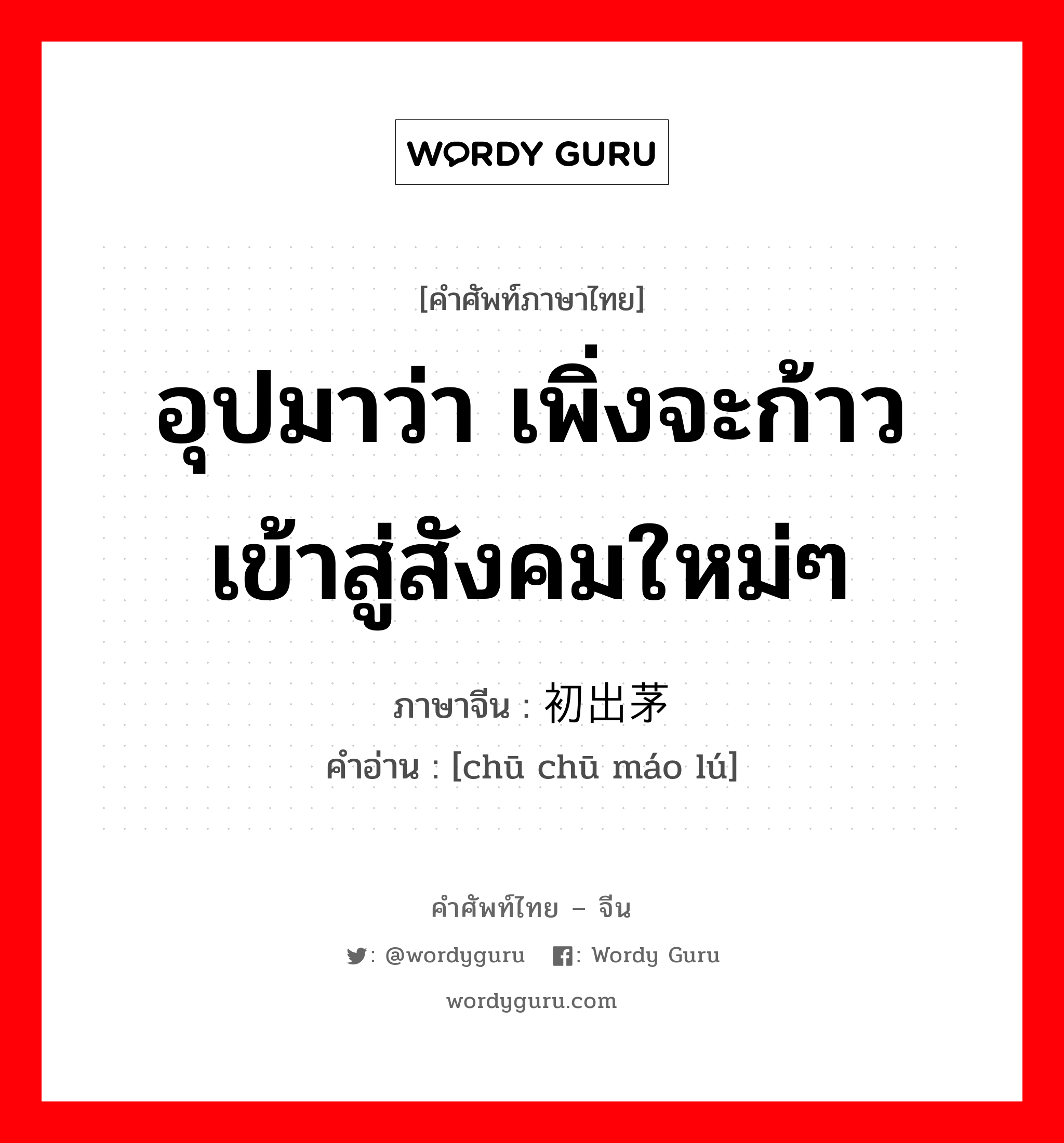 อุปมาว่า เพิ่งจะก้าวเข้าสู่สังคมใหม่ๆ ภาษาจีนคืออะไร, คำศัพท์ภาษาไทย - จีน อุปมาว่า เพิ่งจะก้าวเข้าสู่สังคมใหม่ๆ ภาษาจีน 初出茅庐 คำอ่าน [chū chū máo lú]