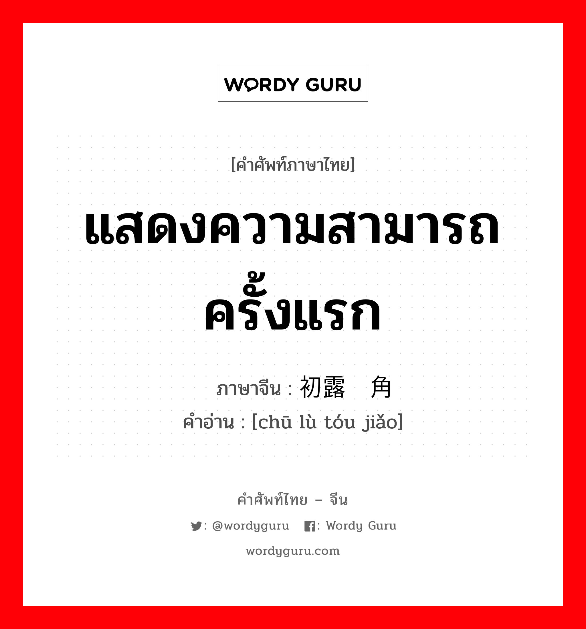 แสดงความสามารถครั้งแรก ภาษาจีนคืออะไร, คำศัพท์ภาษาไทย - จีน แสดงความสามารถครั้งแรก ภาษาจีน 初露头角 คำอ่าน [chū lù tóu jiǎo]